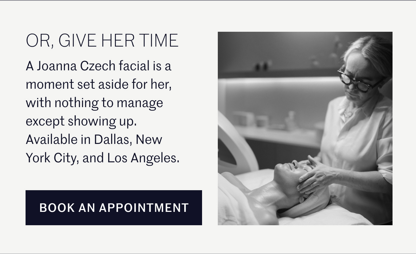 OR, GIVE HER TIME  A Joanna Czech facial is a moment set aside for her, with nothing to manage except showing up. Available in Dallas, New York City, and Los Angeles.  BOOK AN APPOINTMENT