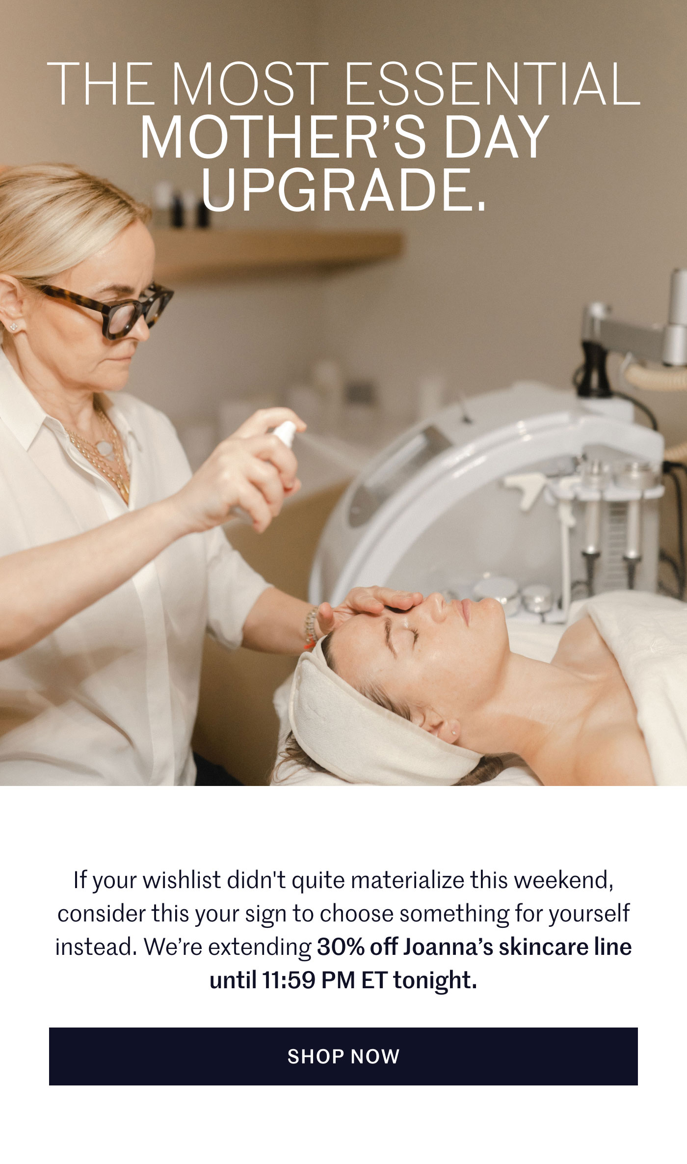 THE MOST ESSENTIAL MOTHER’S DAY UPGRADE.  If your wishlist didn't quite materialize this weekend, consider this your sign to choose something for yourself instead. We’re extending 30% off Joanna’s skincare line until 11:59 PM ET tonight.  SHOP NOW