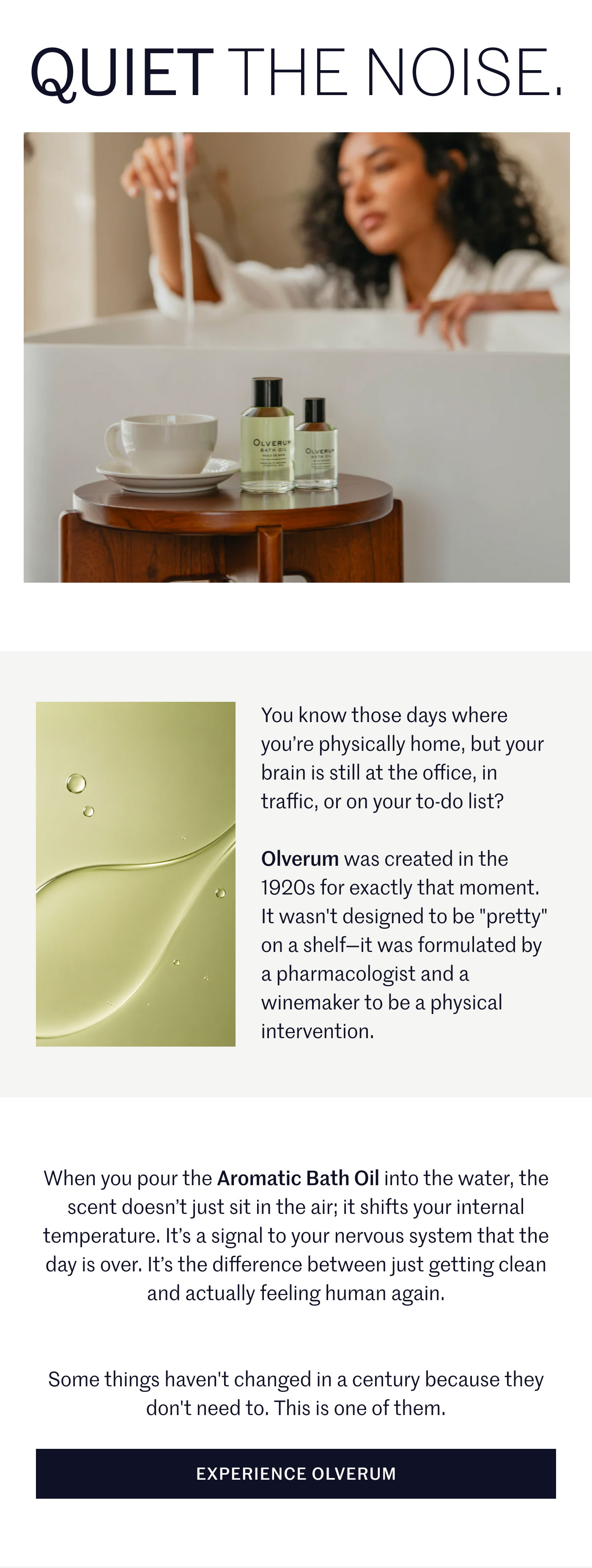 QUIET THE NOISE.  You know those days where you’re physically home, but your brain is still at the office, in traffic, or on your to-do list?  Olverum was created in the 1920s for exactly that moment. It wasn't designed to be "pretty" on a shelf—it was formulated by a pharmacologist and a winemaker to be a physical intervention.  When you pour the Aromatic Bath Oil into the water, the scent doesn’t just sit in the air; it shifts your internal temperature. It’s a signal to your nervous system that the day is over. It’s the difference between just getting clean and actually feeling human again.  Some things haven't changed in a century because they don't need to. This is one of them.  EXPERIENCE OLVERUM
