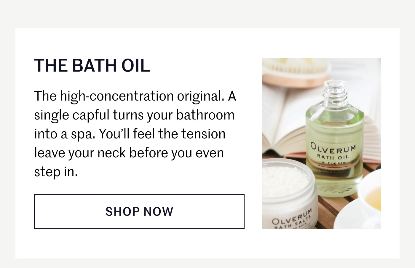 THE BATH OIL  The high-concentration original. A single capful turns your bathroom into a spa. You’ll feel the tension leave your neck before you even step in.  SHOP NOW