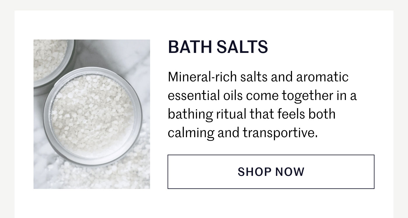 BATH SALTS  Mineral-rich salts and aromatic essential oils come together in a bathing ritual that feels both calming and transportive.  SHOP NOW