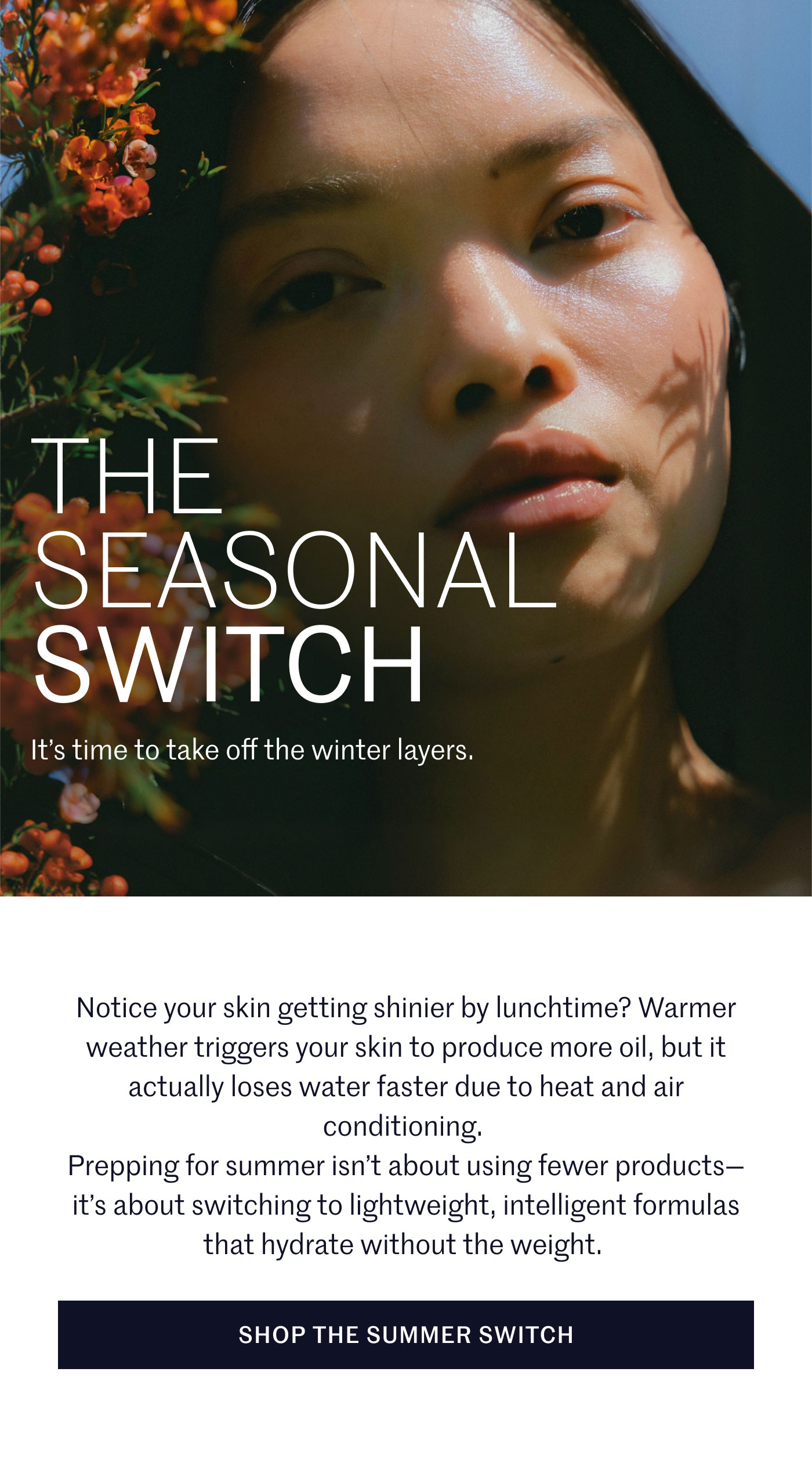THE SEASONAL SWITCH  It’s time to take off the winter layers.  Notice your skin getting shinier by lunchtime? Warmer weather triggers your skin to produce more oil, but it actually loses water faster due to heat and air conditioning. Prepping for summer isn’t about using fewer products—it’s about switching to lightweight, intelligent formulas that hydrate without the weight.  SHOP THE SUMMER SWITCH