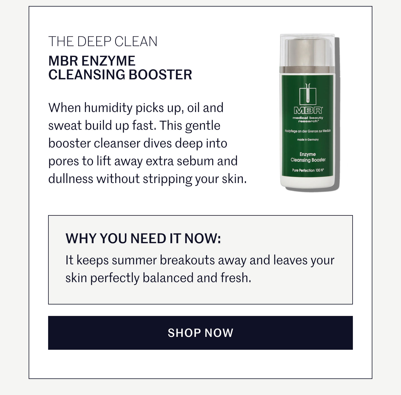 THE DEEP CLEAN  MBR ENZYME CLEANSING BOOSTER  When humidity picks up, oil and sweat build up fast. This gentle booster cleanser dives deep into pores to lift away extra sebum and dullness without stripping your skin.  WHY YOU NEED IT NOW:  It keeps summer breakouts away and leaves your skin perfectly balanced and fresh. SHOP NOW