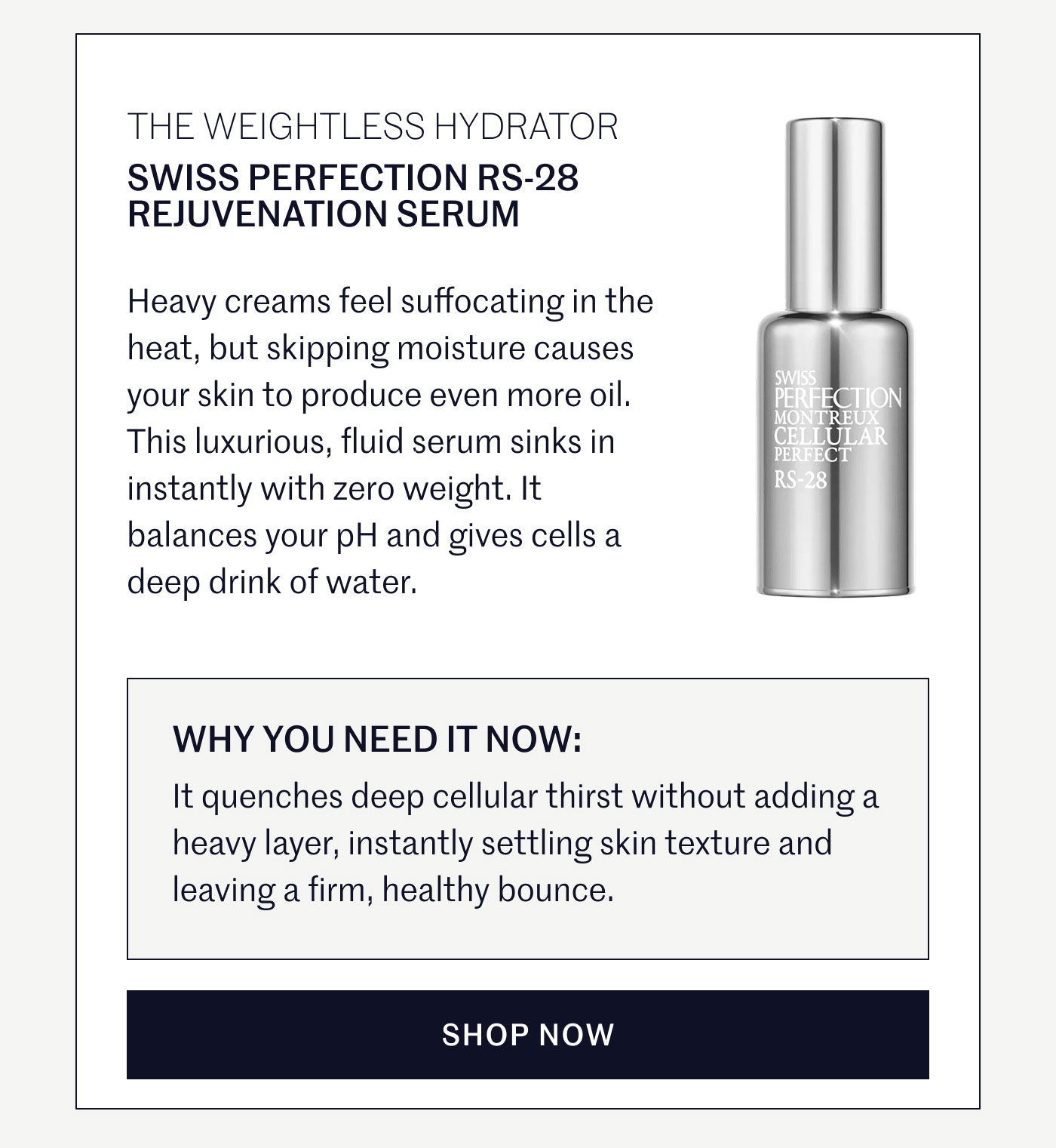 THE WEIGHTLESS HYDRATOR  SWISS PERFECTION RS-28 REJUVENATION SERUM  Heavy creams feel suffocating in the heat, but skipping moisture causes your skin to produce even more oil. This luxurious, fluid serum sinks in instantly with zero weight. It balances your pH and gives cells a deep drink of water.  WHY YOU NEED IT NOW:  It quenches deep cellular thirst without adding a heavy layer, instantly settling skin texture and leaving a firm, healthy bounce.  SHOP NOW