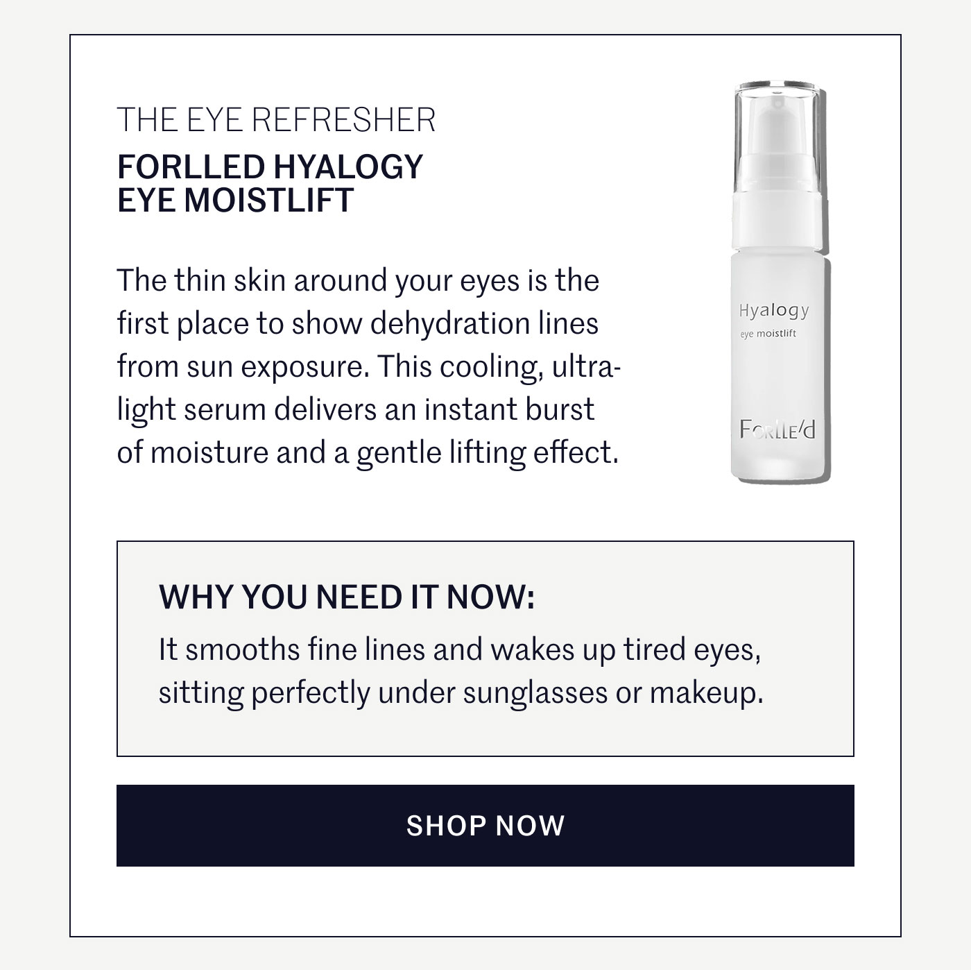THE EYE REFRESHER  FORLLED HYALOGY EYE MOISTLIFT  The thin skin around your eyes is the first place to show dehydration lines from sun exposure. This cooling, ultra-light serum delivers an instant burst of moisture and a gentle lifting effect.  WHY YOU NEED IT NOW:  It smooths fine lines and wakes up tired eyes, sitting perfectly under sunglasses or makeup.  SHOP NOW