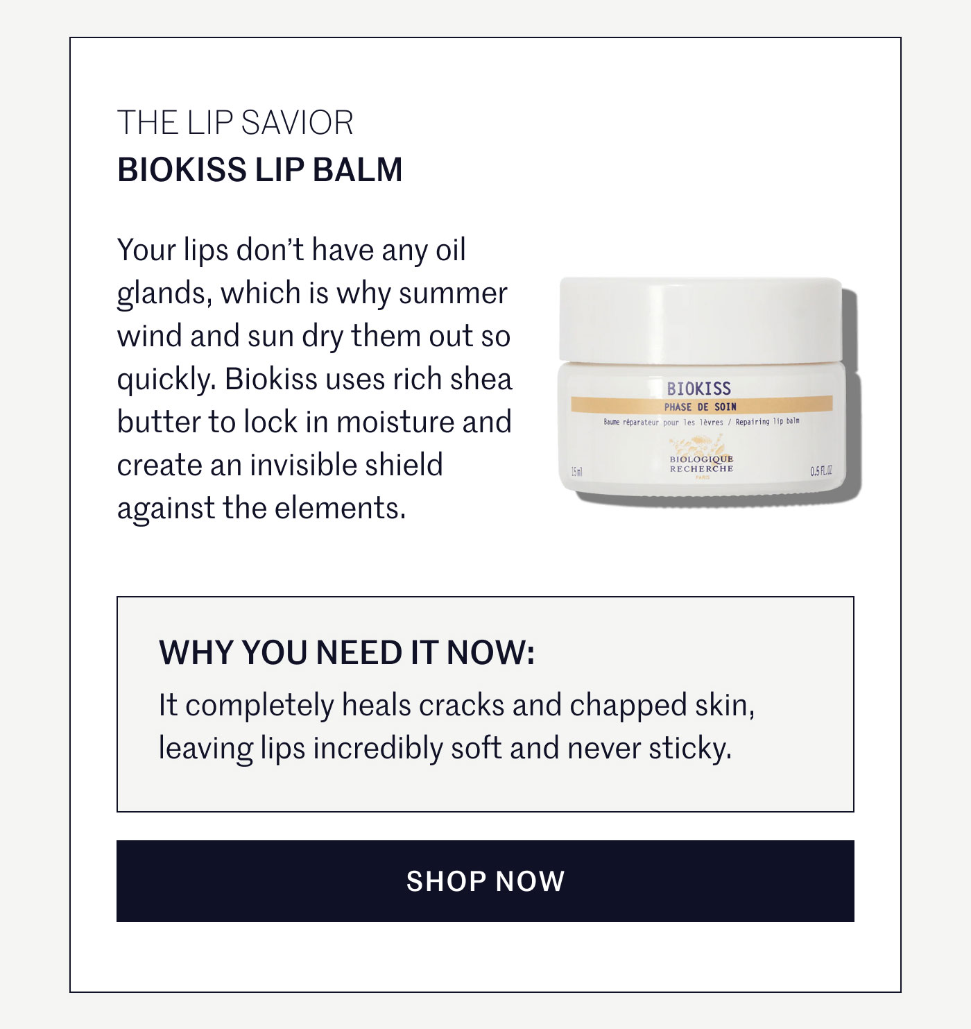 THE LIP SAVIOR  BIOKISS LIP BALM  Your lips don’t have any oil glands, which is why summer wind and sun dry them out so quickly. Biokiss uses rich shea butter to lock in moisture and create an invisible shield against the elements.  WHY YOU NEED IT NOW:  It completely heals cracks and chapped skin, leaving lips incredibly soft and never sticky.  SHOP NOW