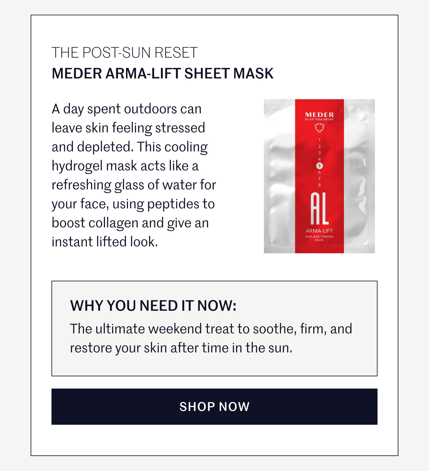 THE POST-SUN RESET  MEDER ARMA-LIFT SHEET MASK  A day spent outdoors can leave skin feeling stressed and depleted. This cooling hydrogel mask acts like a refreshing glass of water for your face, using peptides to boost collagen and give an instant lifted look.  WHY YOU NEED IT NOW:  The ultimate weekend treat to soothe, firm, and restore your skin after time in the sun.  SHOP NOW