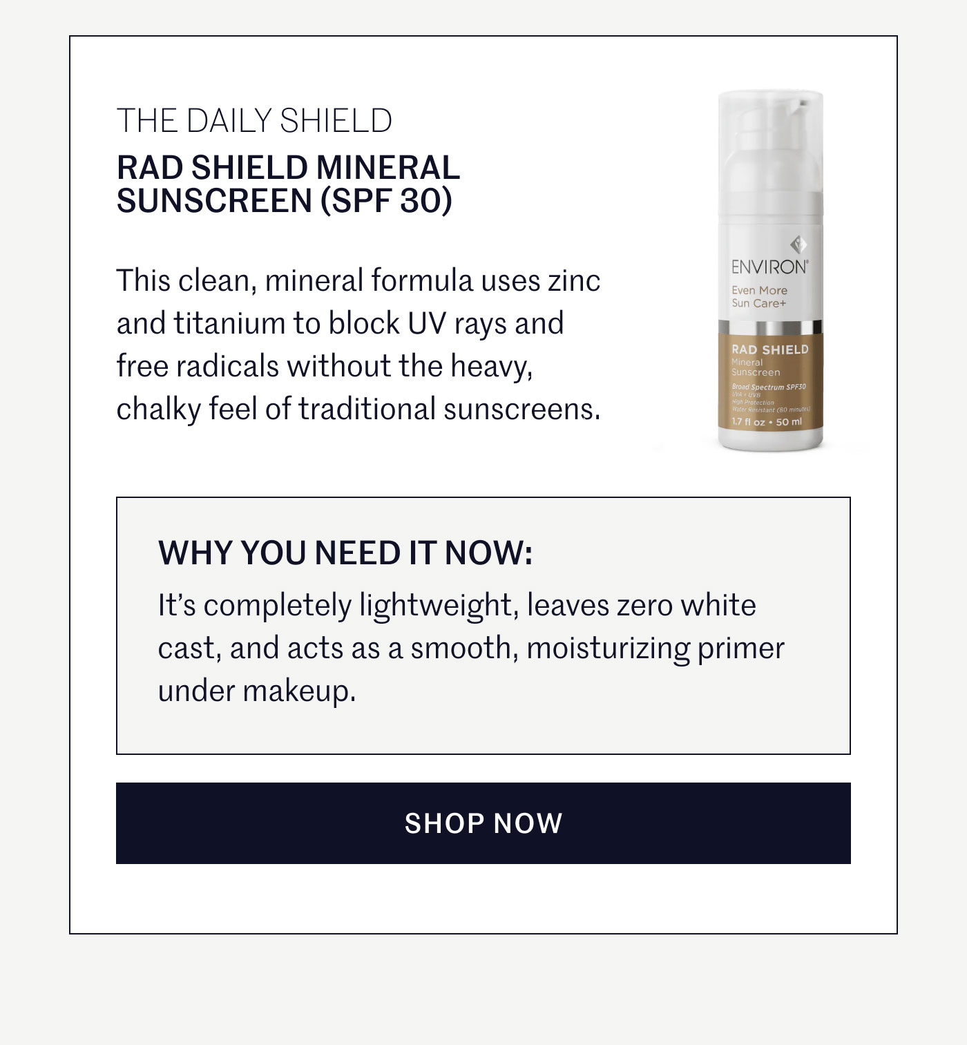 THE DAILY SHIELD  RAD SHIELD MINERAL SUNSCREEN (SPF 30)  This clean, mineral formula uses zinc and titanium to block UV rays and free radicals without the heavy, chalky feel of traditional sunscreens.  WHY YOU NEED IT NOW:  It’s completely lightweight, leaves zero white cast, and acts as a smooth, moisturizing primer under makeup.  SHOP NOW