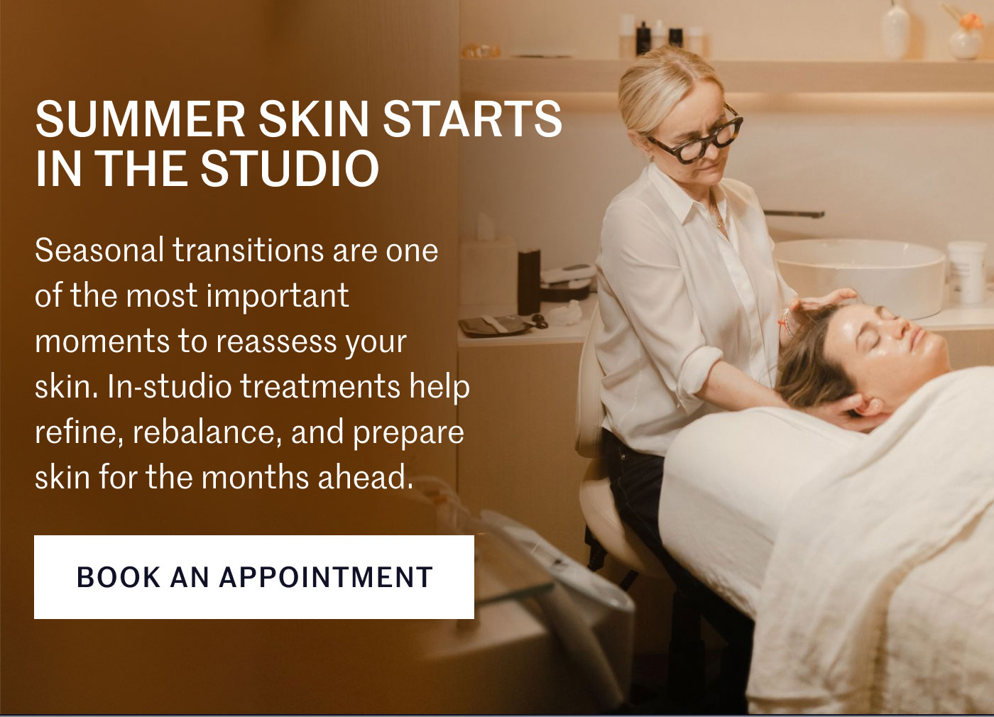 SUMMER SKIN STARTS IN THE STUDIO  Seasonal transitions are one of the most important moments to reassess your skin. In-studio treatments help refine, rebalance, and prepare skin for the months ahead.  BOOK AN APPOINTMENT