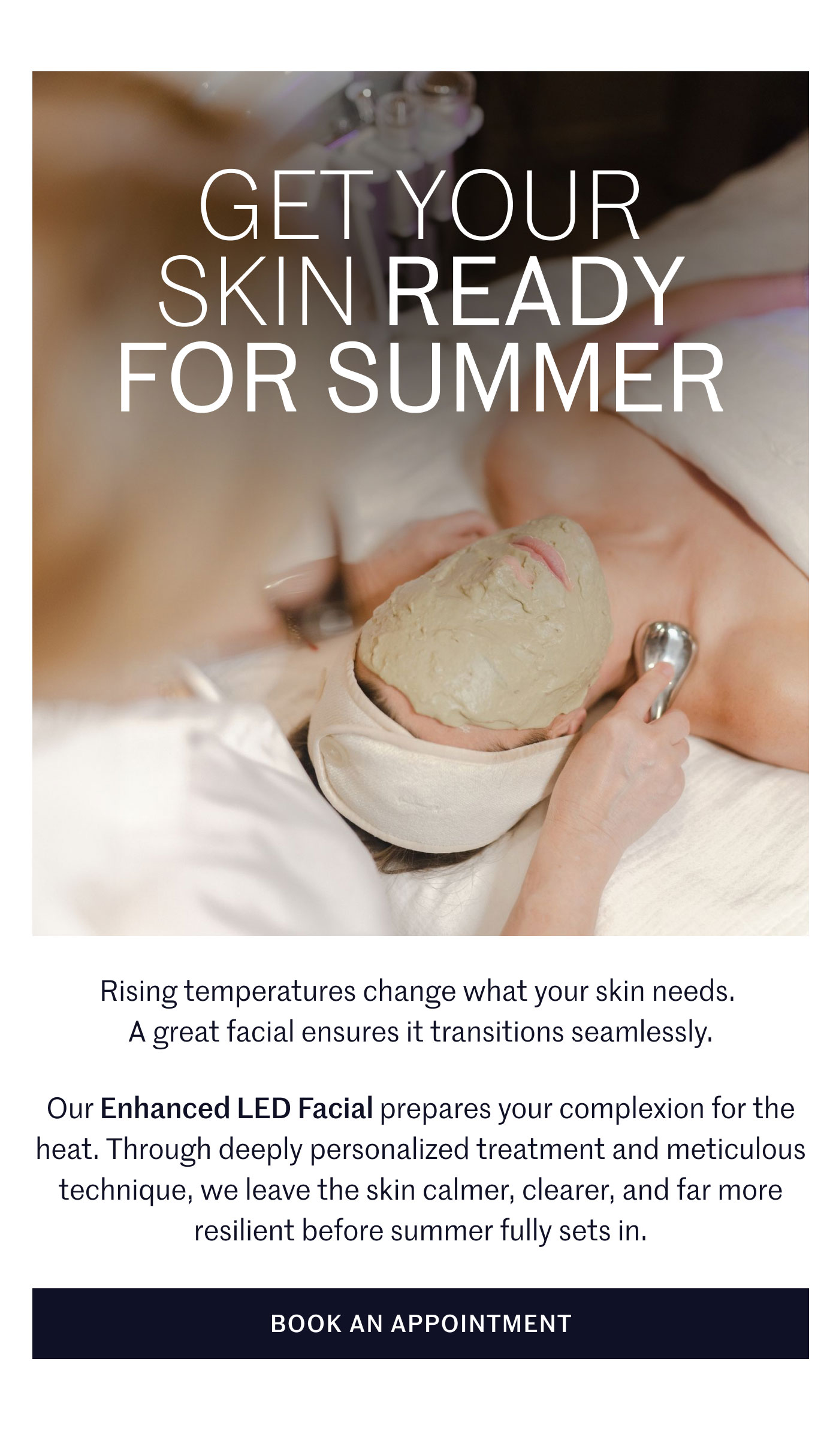 GET YOUR SKIN READY FOR SUMMER  Rising temperatures change what your skin needs. A great facial ensures it transitions seamlessly.  Our Enhanced LED Facial prepares your complexion for the heat. Through deeply personalized treatment and meticulous technique, we leave the skin calmer, clearer, and far more resilient before summer fully sets in.  BOOK AN APPOINTMENT