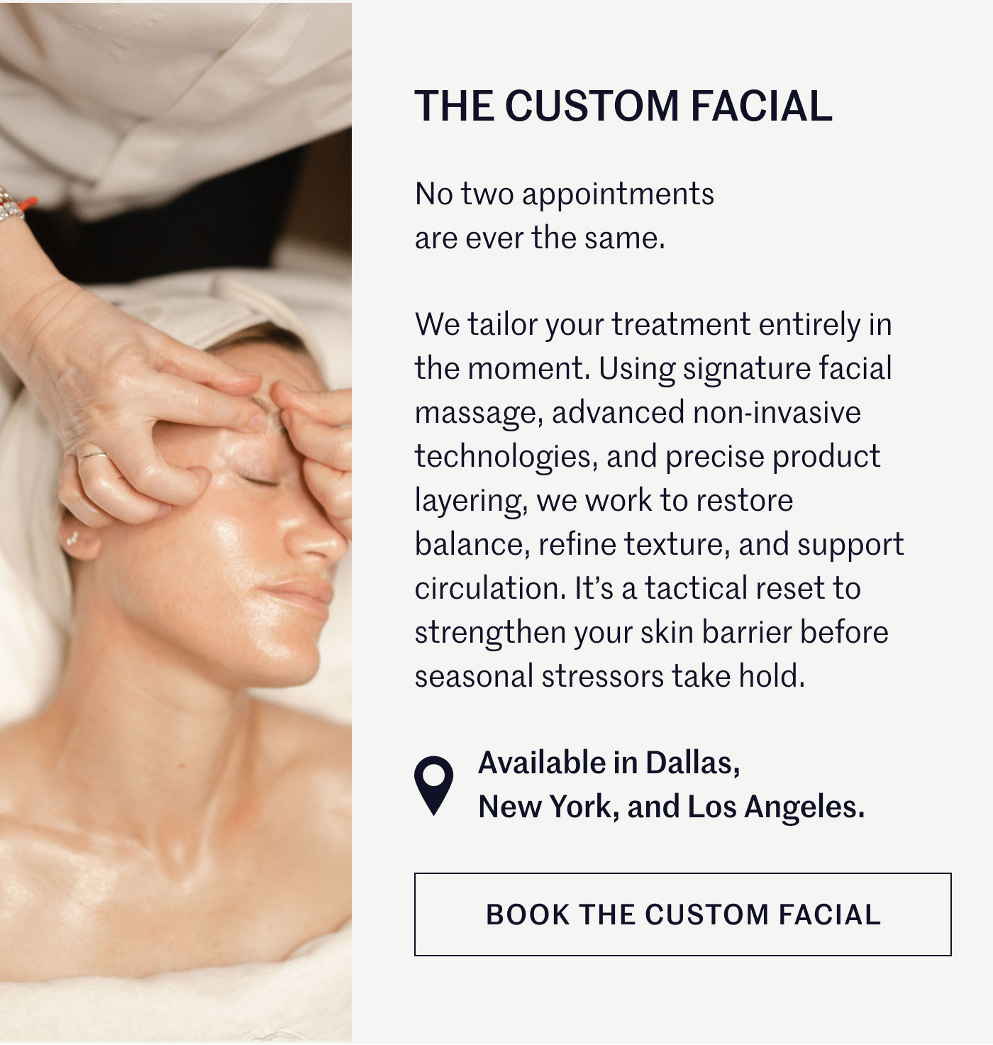 THE CUSTOM FACIAL  No two appointments are ever the same.  We tailor your treatment entirely in the moment. Using signature facial massage, advanced non-invasive technologies, and precise product layering, we work to restore balance, refine texture, and support circulation. It’s a tactical reset to strengthen your skin barrier before seasonal stressors take hold.  Available in Dallas, New York, and Los Angeles.  BOOK THE CUSTOM FACIAL