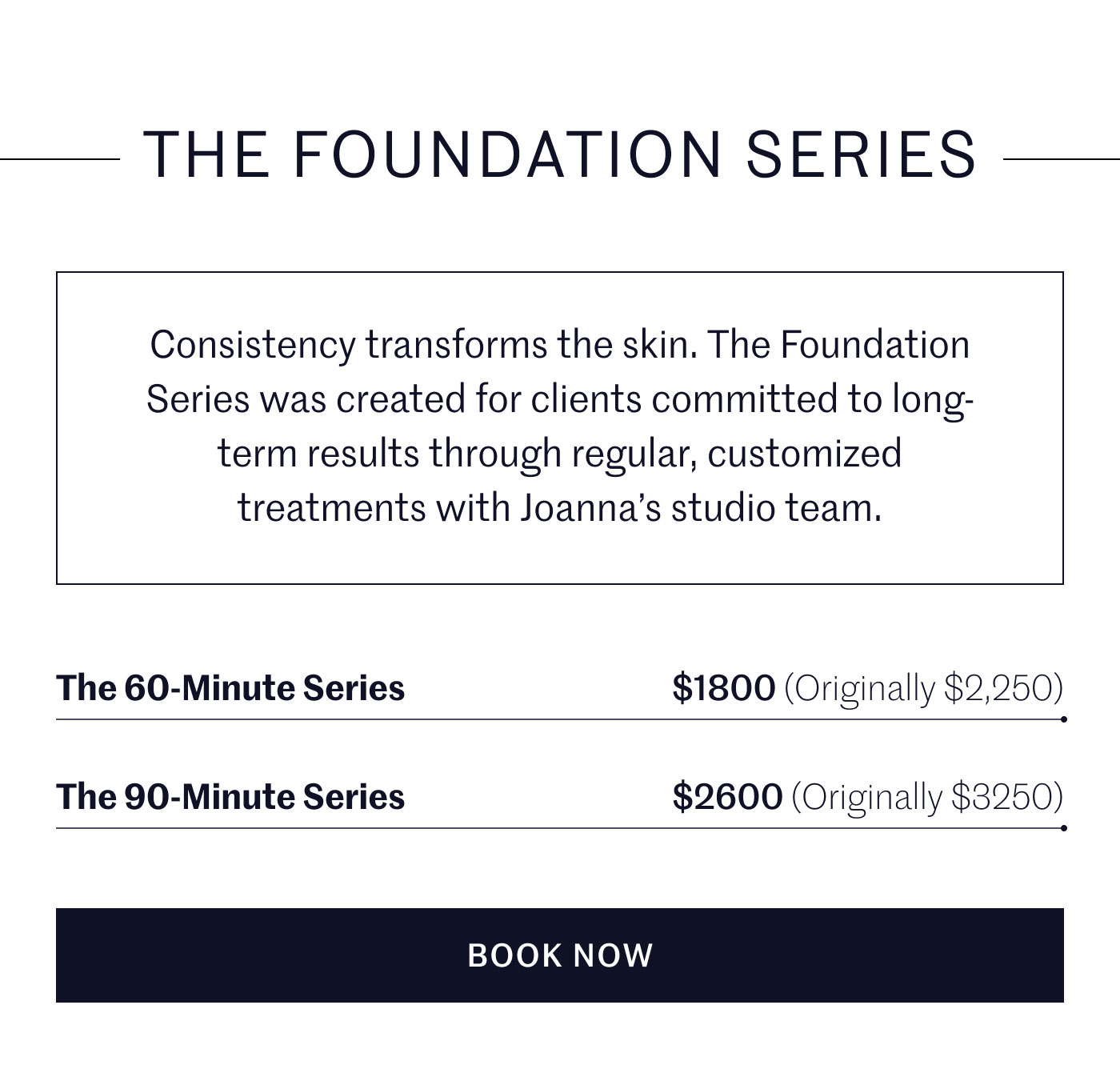 THE FOUNDATION SERIES  Consistency transforms the skin. The Foundation Series was created for clients committed to long-term results through regular, customized treatments with Joanna’s studio team.  The 60-Minute Series — $1800 (Originally $2,250)  The 90-Minute Series — $2600 (Originally $3250)  BOOK NOW