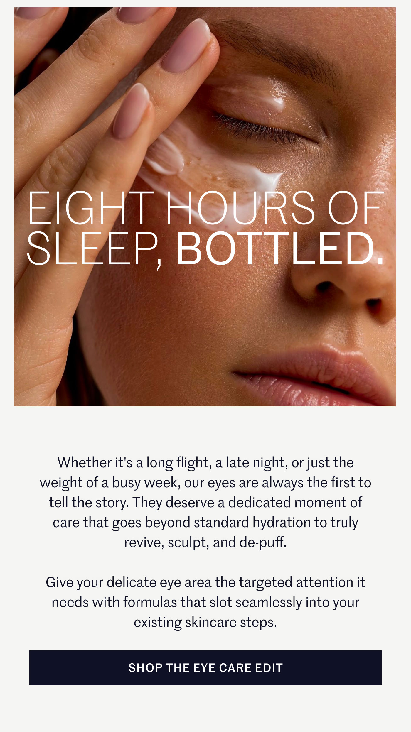 EIGHT HOURS OF SLEEP, BOTTLED.  Whether it's a long flight, a late night, or just the weight of a busy week, our eyes are always the first to tell the story. They deserve a dedicated moment of care that goes beyond standard hydration to truly revive, sculpt, and de-puff.  Give your delicate eye area the targeted attention it needs with formulas that slot seamlessly into your existing skincare steps.  SHOP THE EYE CARE EDIT