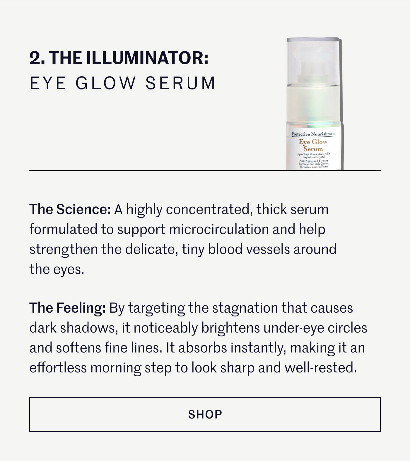 THE ILLUMINATOR: EYE GLOW SERUM  The Science: A highly concentrated, thick serum formulated to support microcirculation and help strengthen the delicate, tiny blood vessels around the eyes.  The Feeling: By targeting the stagnation that causes dark shadows, it noticeably brightens under-eye circles and softens fine lines. It absorbs instantly, making it an effortless morning step to look sharp and well-rested.  SHOP