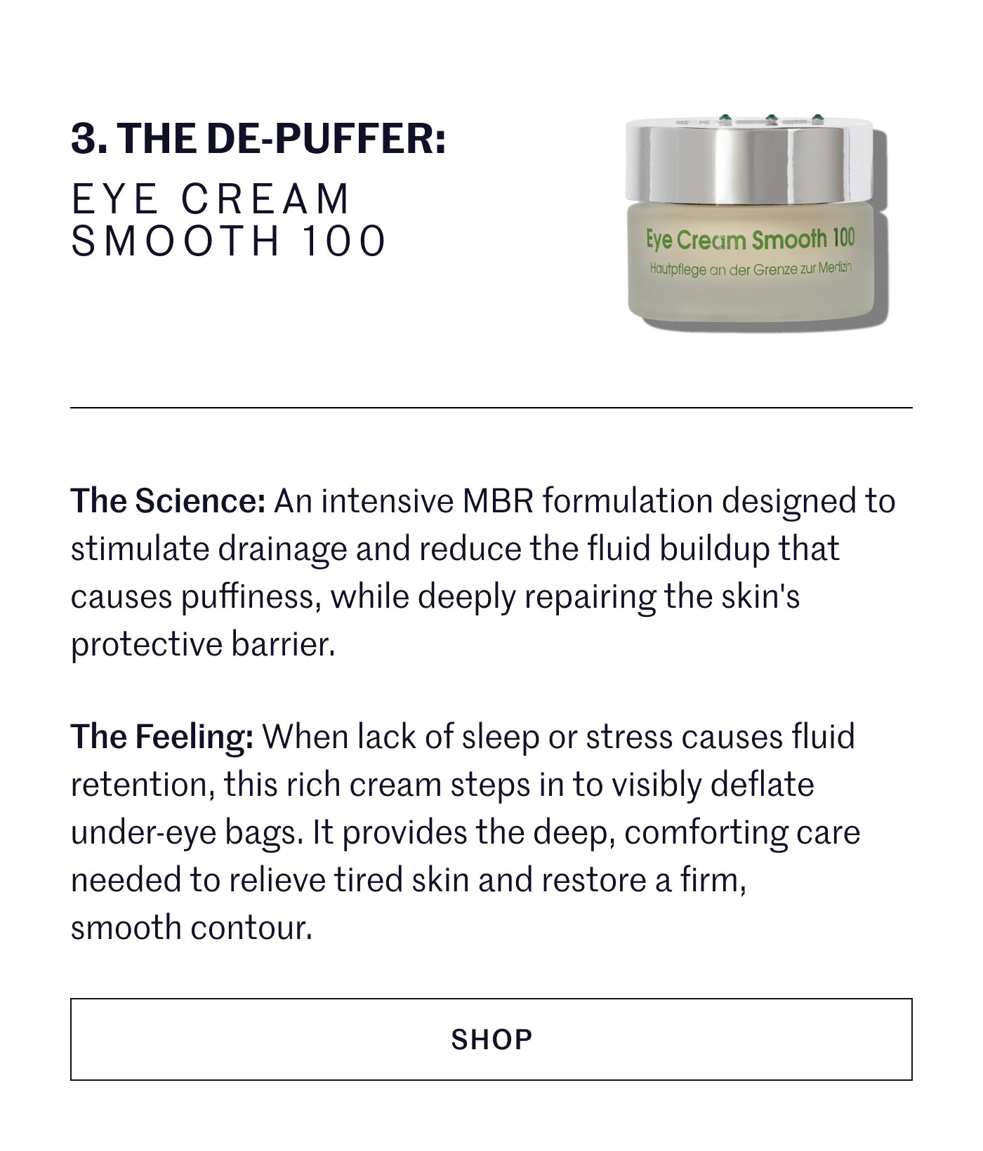 THE DE-PUFFER: EYE CREAM SMOOTH 100  The Science: An intensive MBR formulation designed to stimulate drainage and reduce the fluid buildup that causes puffiness, while deeply repairing the skin's protective barrier.  The Feeling: When lack of sleep or stress causes fluid retention, this rich cream steps in to visibly deflate under-eye bags. It provides the deep, comforting care needed to relieve tired skin and restore a firm, smooth contour.  SHOP