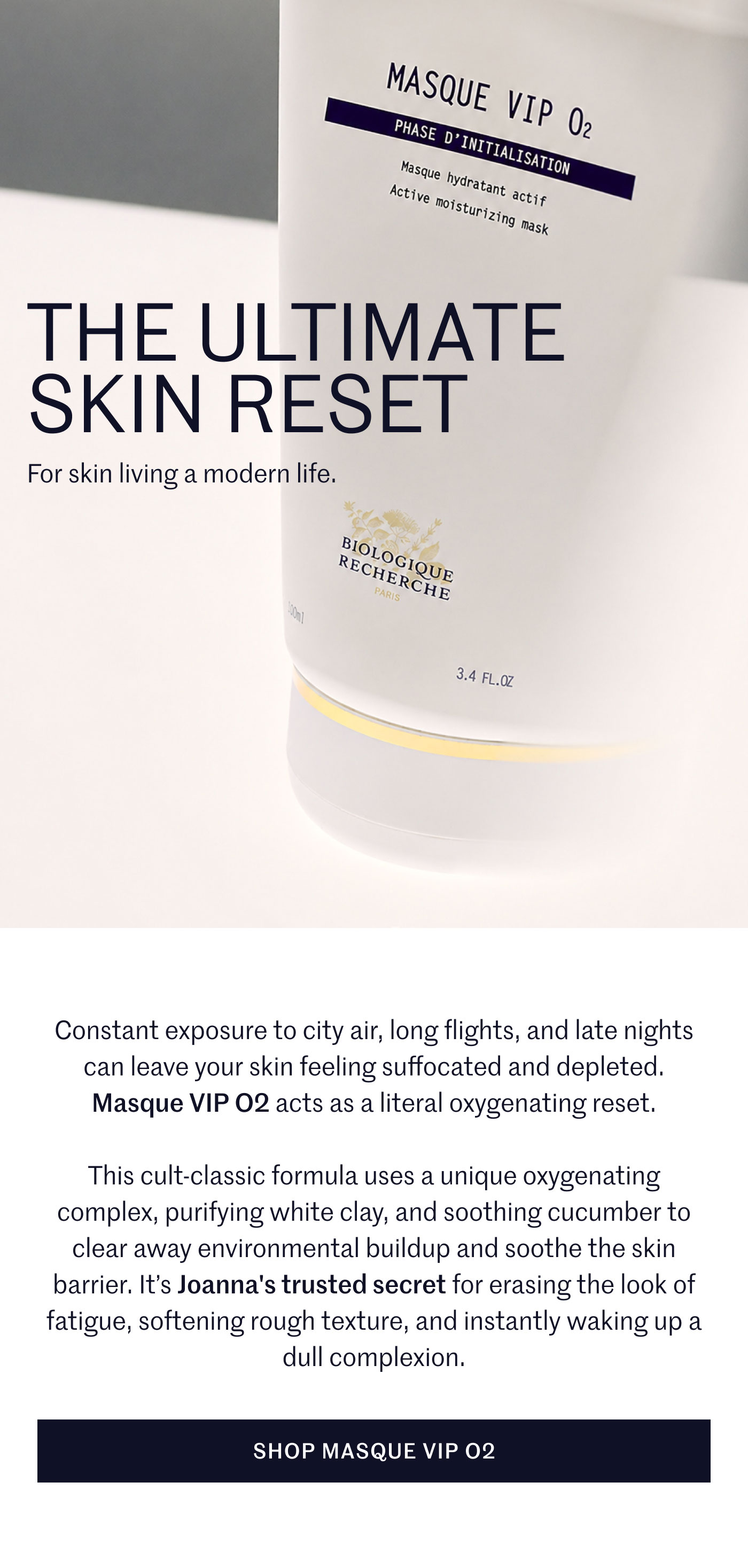 THE ULTIMATE SKIN RESET  For skin living a modern life. Constant exposure to city air, long flights, and late nights can leave your skin feeling suffocated and depleted. Masque VIP O2 acts as a literal oxygenating reset.  This cult-classic formula uses a unique oxygenating complex, purifying white clay, and soothing cucumber to clear away environmental buildup and soothe the skin barrier. It’s Joanna's trusted secret for erasing the look of fatigue, softening rough texture, and instantly waking up a dull complexion.  SHOP MASQUE VIP O2
