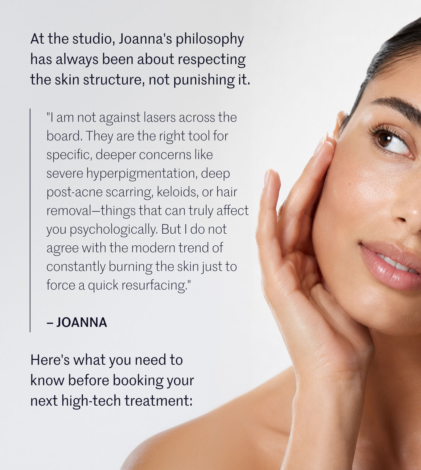 At the studio, Joanna's philosophy has always been about respecting the skin structure, not punishing it.  “I am not against lasers across the board. They are the right tool for specific, deeper concerns like severe hyperpigmentation, deep post-acne scarring, keloids, or hair removal—things that can truly affect you psychologically. But I do not agree with the modern trend of constantly burning the skin just to force a quick resurfacing.”  — JOANNA Here's what you need to know before booking your next high-tech treatment: