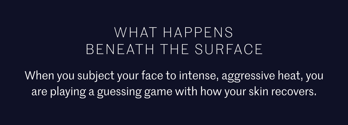 WHAT HAPPENS BENEATH THE SURFACE  When you subject your face to intense, aggressive heat, you are playing a guessing game with how your skin recovers.