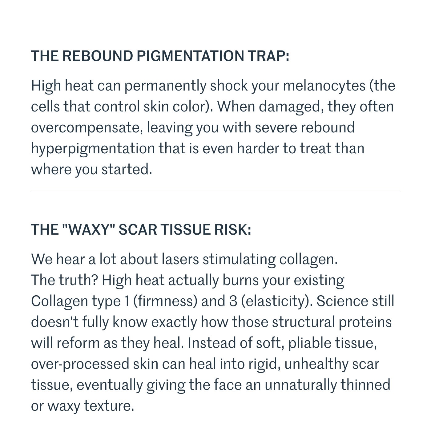 THE REBOUND PIGMENTATION TRAP:  High heat can permanently shock your melanocytes (the cells that control skin color). When damaged, they often overcompensate, leaving you with severe rebound hyperpigmentation that is even harder to treat than where you started.  THE "WAXY" SCAR TISSUE RISK:  We hear a lot about lasers stimulating collagen. The truth? High heat actually burns your existing Collagen type 1 (firmness) and 3 (elasticity). Science still doesn't fully know exactly how those structural proteins will reform as they heal. Instead of soft, pliable tissue, over-processed skin can heal into rigid, unhealthy scar tissue, eventually giving the face an unnaturally thinned or waxy texture.