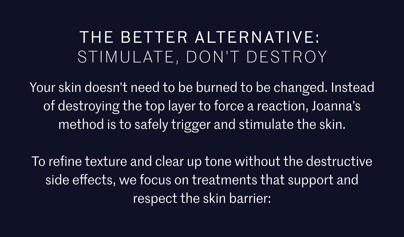 THE BETTER ALTERNATIVE: STIMULATE, DON'T DESTROY  Your skin doesn't need to be burned to be changed. Instead of destroying the top layer to force a reaction, Joanna’s method is to safely trigger and stimulate the skin.  To refine texture and clear up tone without the destructive side effects, we focus on treatments that support and respect the skin barrier: