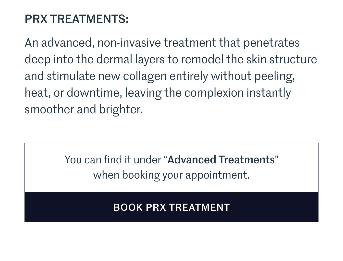 PRX TREATMENTS:  An advanced, non-invasive treatment that penetrates deep into the dermal layers to remodel the skin structure and stimulate new collagen entirely without peeling, heat, or downtime, leaving the complexion instantly smoother and brighter.  You can find it under “Advanced Treatments” when booking your appointment.  BOOK PRX TREATMENT