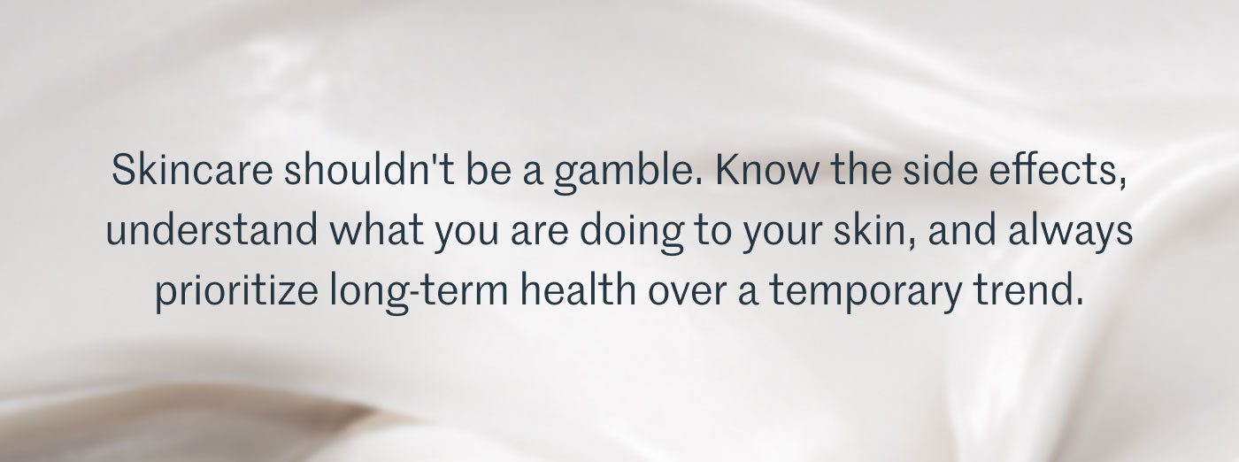 Skincare shouldn't be a gamble. Know the side effects, understand what you are doing to your skin, and always prioritize long-term health over a temporary trend.