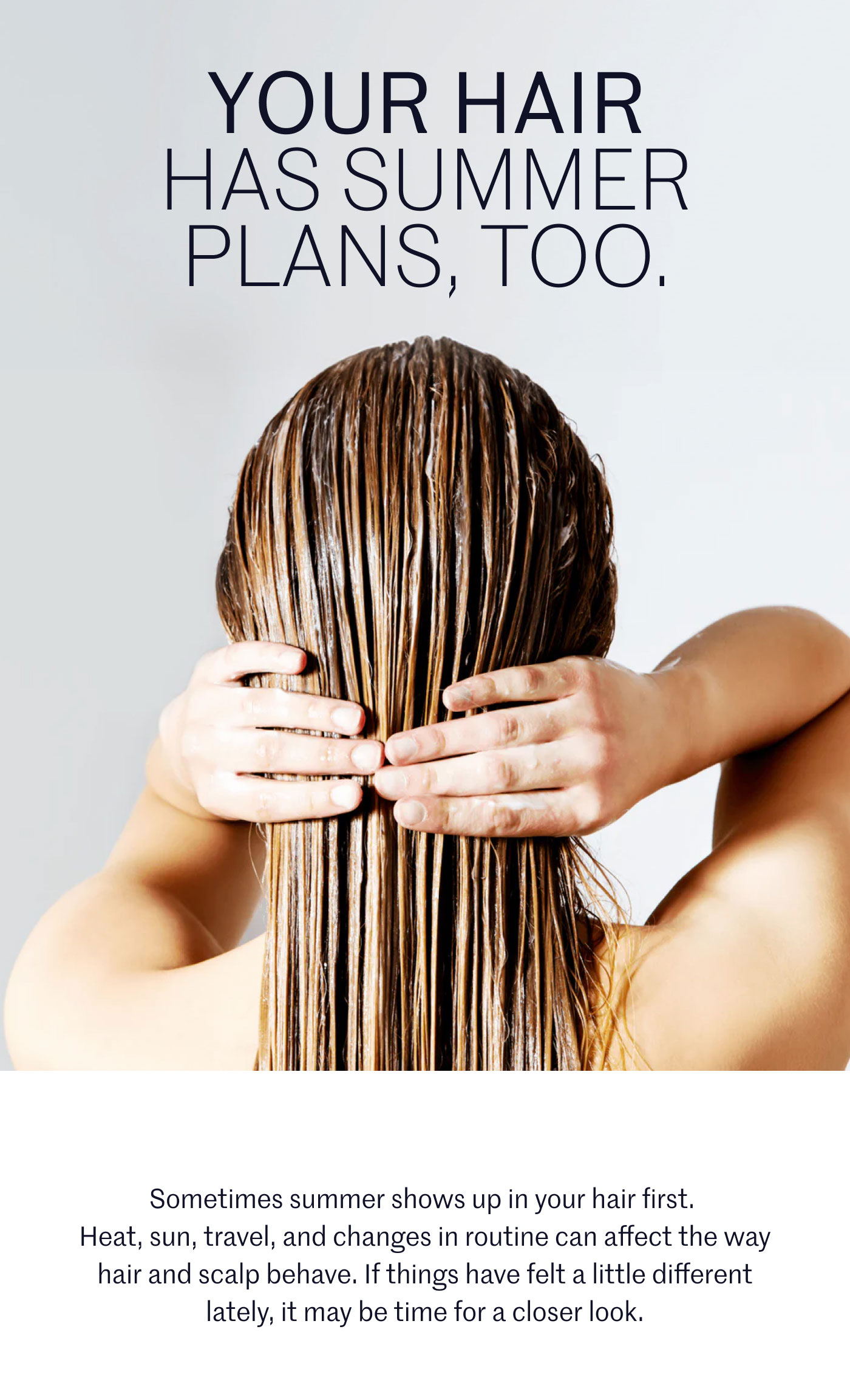 YOUR HAIR HAS SUMMER PLANS, TOO.  Sometimes summer shows up in your hair first. Heat, sun, travel, and changes in routine can affect the way hair and scalp behave. If things have felt a little different lately, it may be time for a closer look.