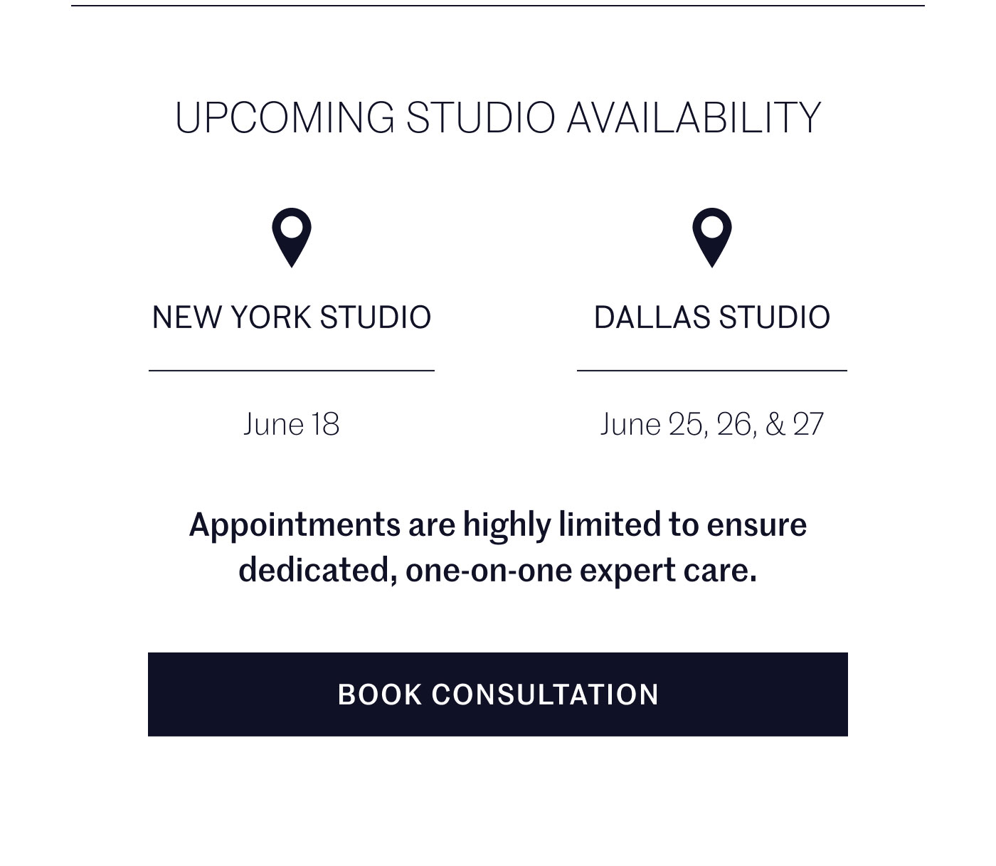 UPCOMING STUDIO AVAILABILITY  NEW YORK STUDIO June 18  DALLAS STUDIO June 25, 26, & 27  Appointments are highly limited to ensure dedicated, one-on-one expert care.  BOOK CONSULTATION