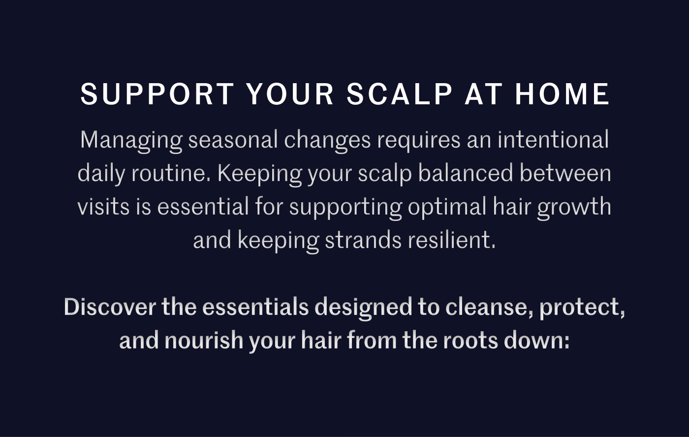 SUPPORT YOUR SCALP AT HOME  Managing seasonal changes requires an intentional daily routine. Keeping your scalp balanced between visits is essential for supporting optimal hair growth and keeping strands resilient.  Discover the essentials designed to cleanse, protect, and nourish your hair from the roots down: