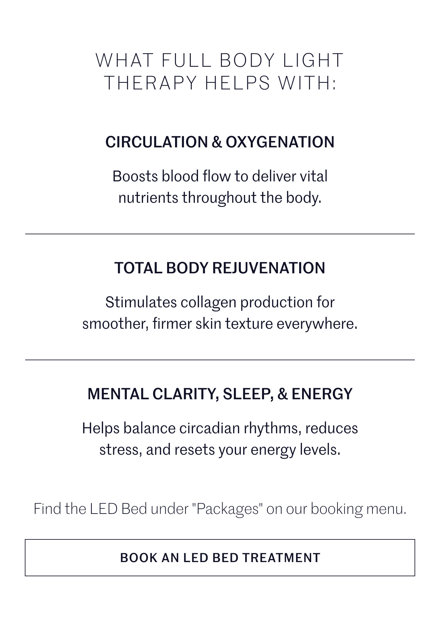 WHAT FULL BODY LIGHT THERAPY HELPS WITH:  CIRCULATION & OXYGENATION  Boosts blood flow to deliver vital nutrients throughout the body.  TOTAL BODY REJUVENATION  Stimulates collagen production for smoother, firmer skin texture everywhere.  MENTAL CLARITY, SLEEP, & ENERGY  Helps balance circadian rhythms, reduces stress, and resets your energy levels.  Find the LED Bed under "Packages" on our booking menu.  BOOK AN LED BED TREATMENT
