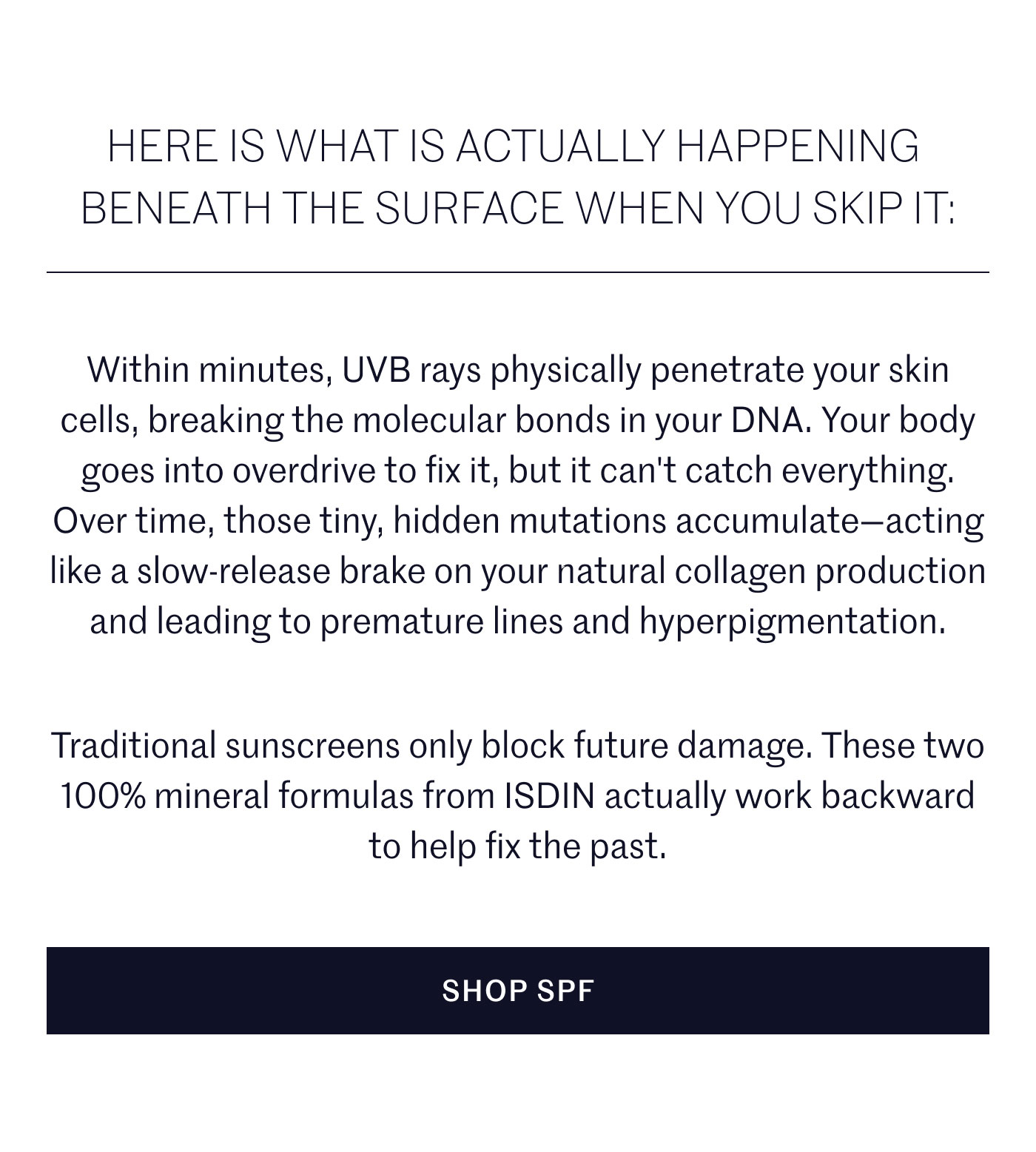HERE IS WHAT IS ACTUALLY HAPPENING BENEATH THE SURFACE WHEN YOU SKIP IT:  Within minutes, UVB rays physically penetrate your skin cells, breaking the molecular bonds in your DNA. Your body goes into overdrive to fix it, but it can't catch everything. Over time, those tiny, hidden mutations accumulate—acting like a slow-release brake on your natural collagen production and leading to premature lines and hyperpigmentation.  Traditional sunscreens only block future damage. These two 100% mineral formulas from ISDIN actually work backward to help fix the past.  SHOP SPF