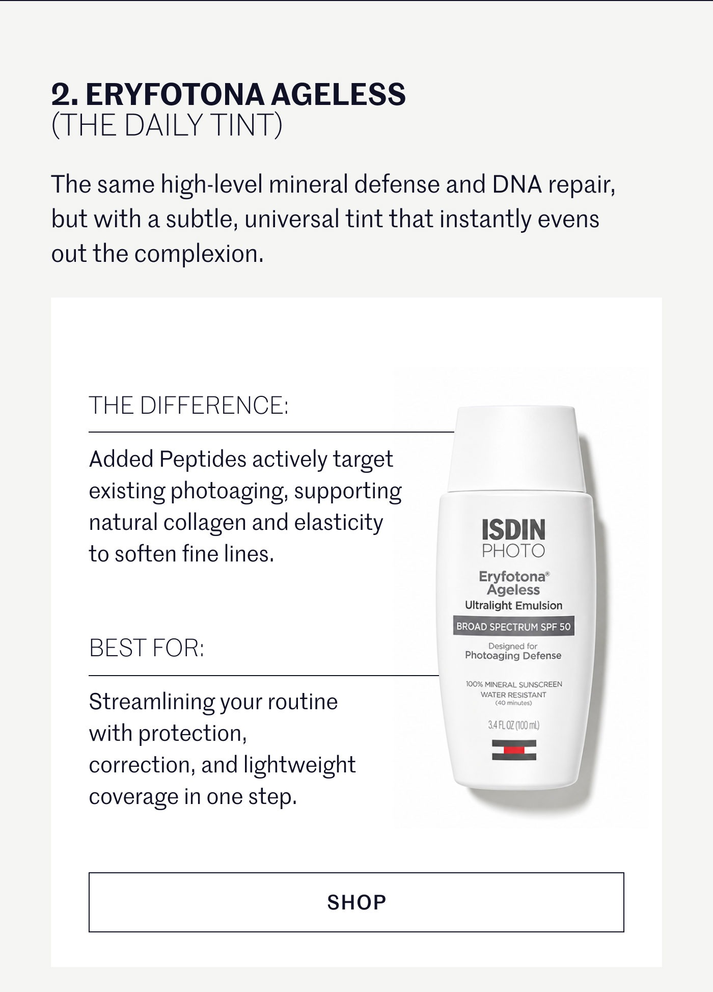 ERYFOTONA AGELESS (THE DAILY TINT)  The same high-level mineral defense and DNA repair, but with a subtle, universal tint that instantly evens out the complexion.  THE DIFFERENCE:  Added Peptides actively target existing photoaging, supporting natural collagen and elasticity to soften fine lines.  BEST FOR:  Streamlining your routine with protection, correction, and lightweight coverage in one step.  SHOP 