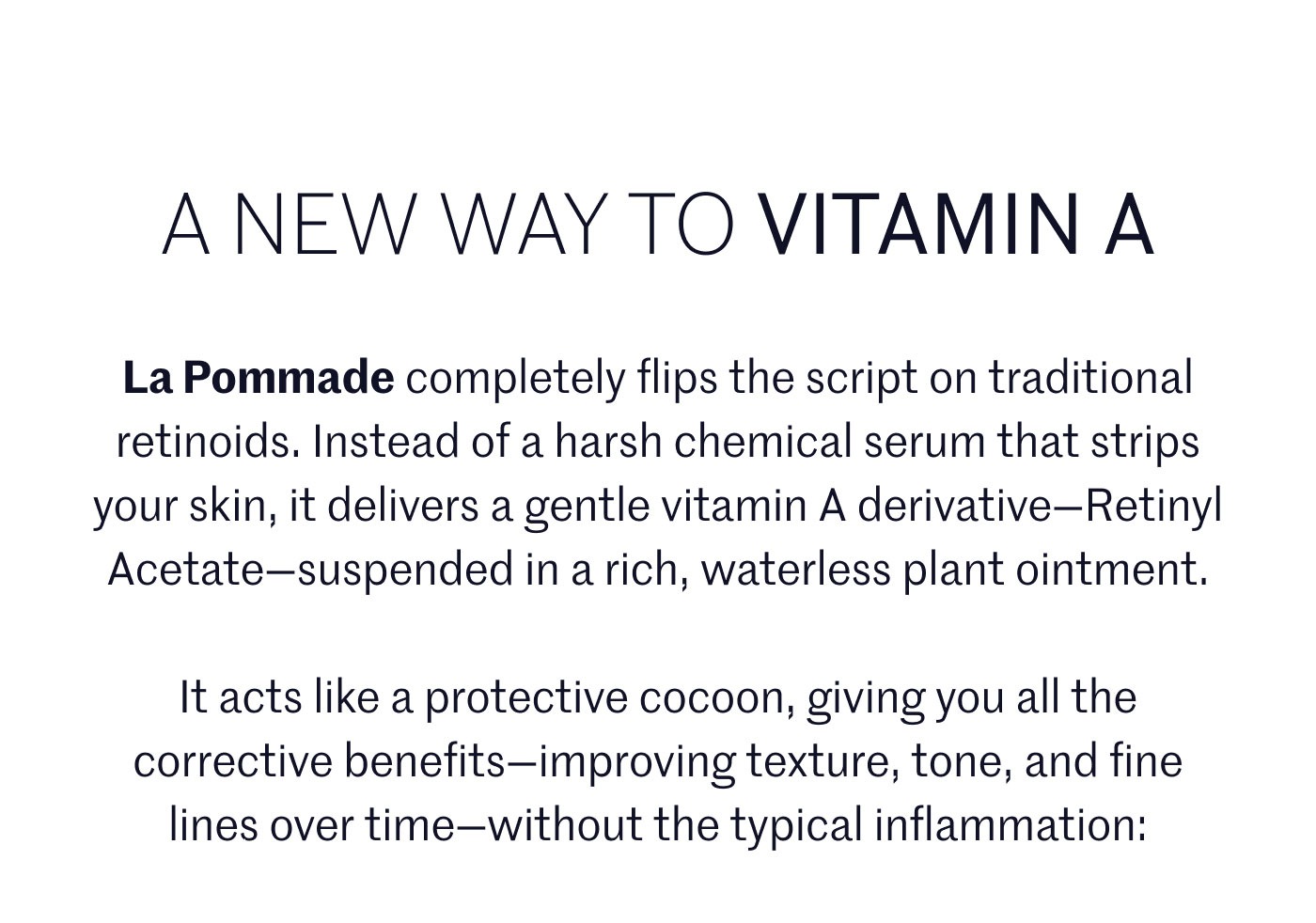 A NEW WAY TO VITAMIN A  La Pommade completely flips the script on traditional retinoids. Instead of a harsh chemical serum that strips your skin, it delivers a gentle vitamin A derivative—Retinyl Acetate—suspended in a rich, waterless plant ointment.  It acts like a protective cocoon, giving you all the corrective benefits—improving texture, tone, and fine lines over time—without the typical inflammation: