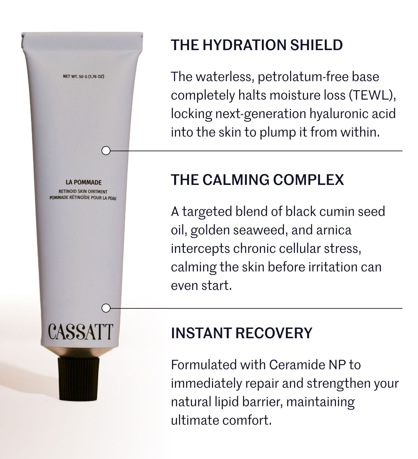 THE HYDRATION SHIELD  The waterless, petrolatum-free base completely halts moisture loss (TEWL), locking next-generation hyaluronic acid into the skin to plump it from within.  THE CALMING COMPLEX  A targeted blend of black cumin seed oil, golden seaweed, and arnica intercepts chronic cellular stress, calming the skin before irritation can even start.  INSTANT RECOVERY  Formulated with Ceramide NP to immediately repair and strengthen your natural lipid barrier, maintaining ultimate comfort.
