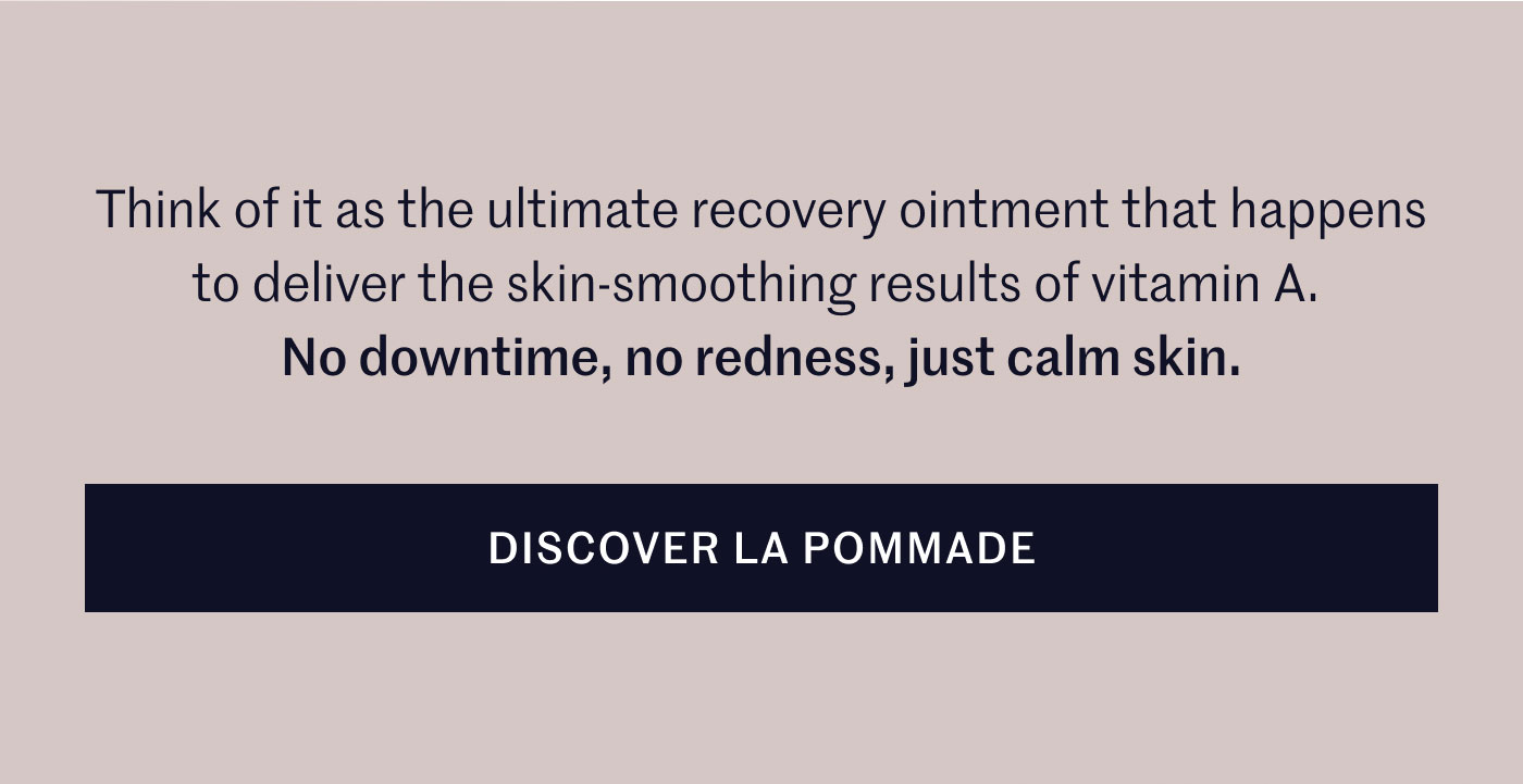 Think of it as the ultimate recovery ointment that happens to deliver the skin-smoothing results of vitamin A.  No downtime, no redness, just calm skin.  DISCOVER LA POMMADE