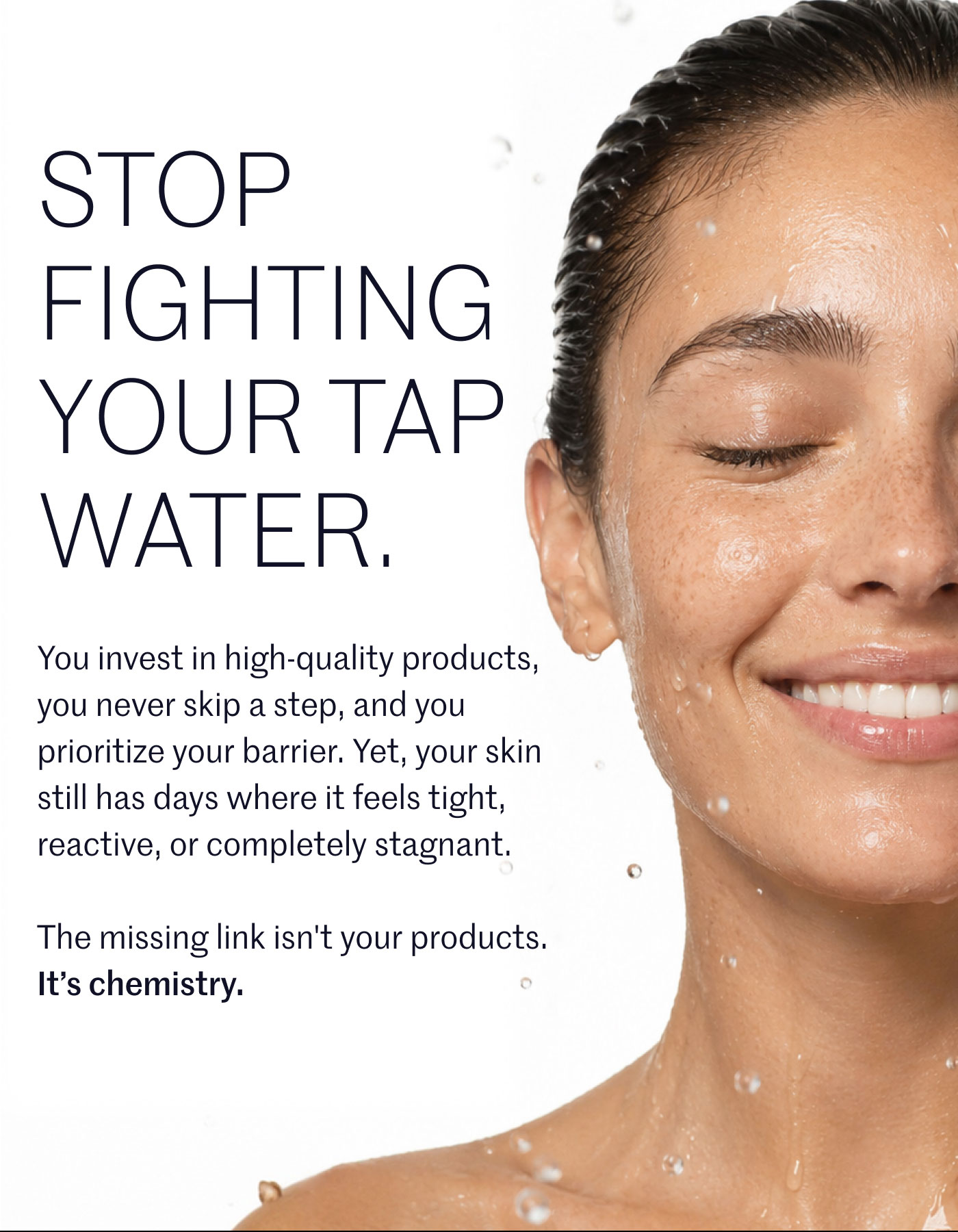 STOP FIGHTING YOUR TAP WATER.  You invest in high-quality products, you never skip a step, and you prioritize your barrier. Yet, your skin still has days where it feels tight, reactive, or completely stagnant.  The missing link isn't your products. It’s chemistry.