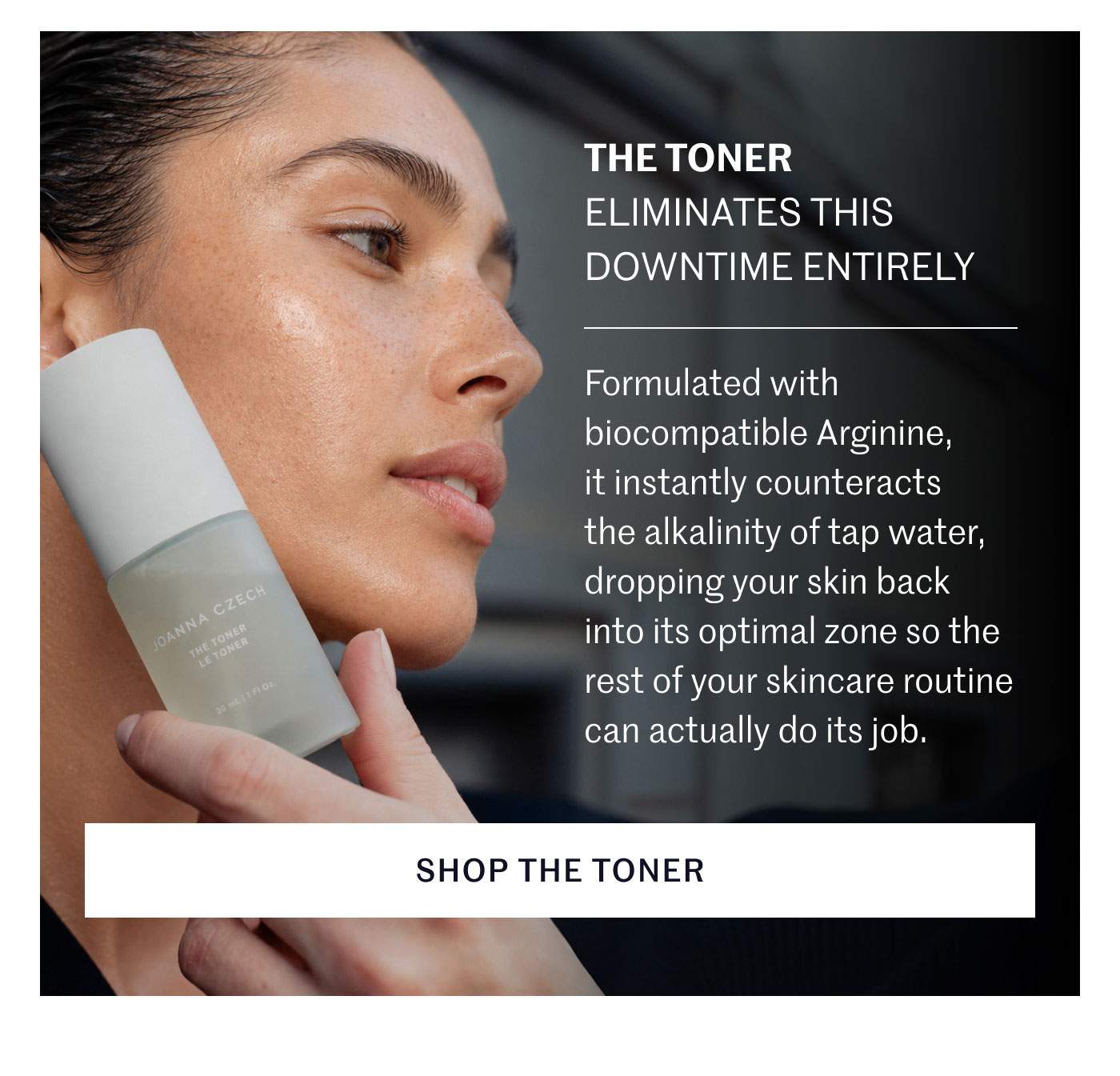 THE TONER ELIMINATES THIS DOWNTIME ENTIRELY  Formulated with biocompatible Arginine, it instantly counteracts the alkalinity of tap water, dropping your skin back into its optimal zone so the rest of your skincare routine can actually do its job.  SHOP THE TONER