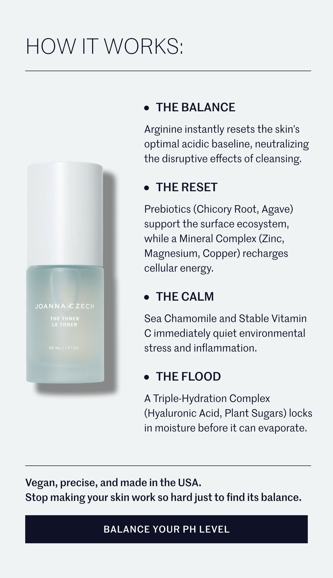 HOW IT WORKS:  • THE BALANCE Arginine instantly resets the skin’s optimal acidic baseline, neutralizing the disruptive effects of cleansing.  • THE RESET Prebiotics (Chicory Root, Agave) support the surface ecosystem, while a Mineral Complex (Zinc, Magnesium, Copper) recharges cellular energy.  • THE CALM Sea Chamomile and Stable Vitamin C immediately quiet environmental stress and inflammation.  • THE FLOOD A Triple-Hydration Complex (Hyaluronic Acid, Plant Sugars) locks in moisture before it can evaporate.  Vegan, precise, and made in the USA. Stop making your skin work so hard just to find its balance.  BALANCE YOUR PH LEVEL