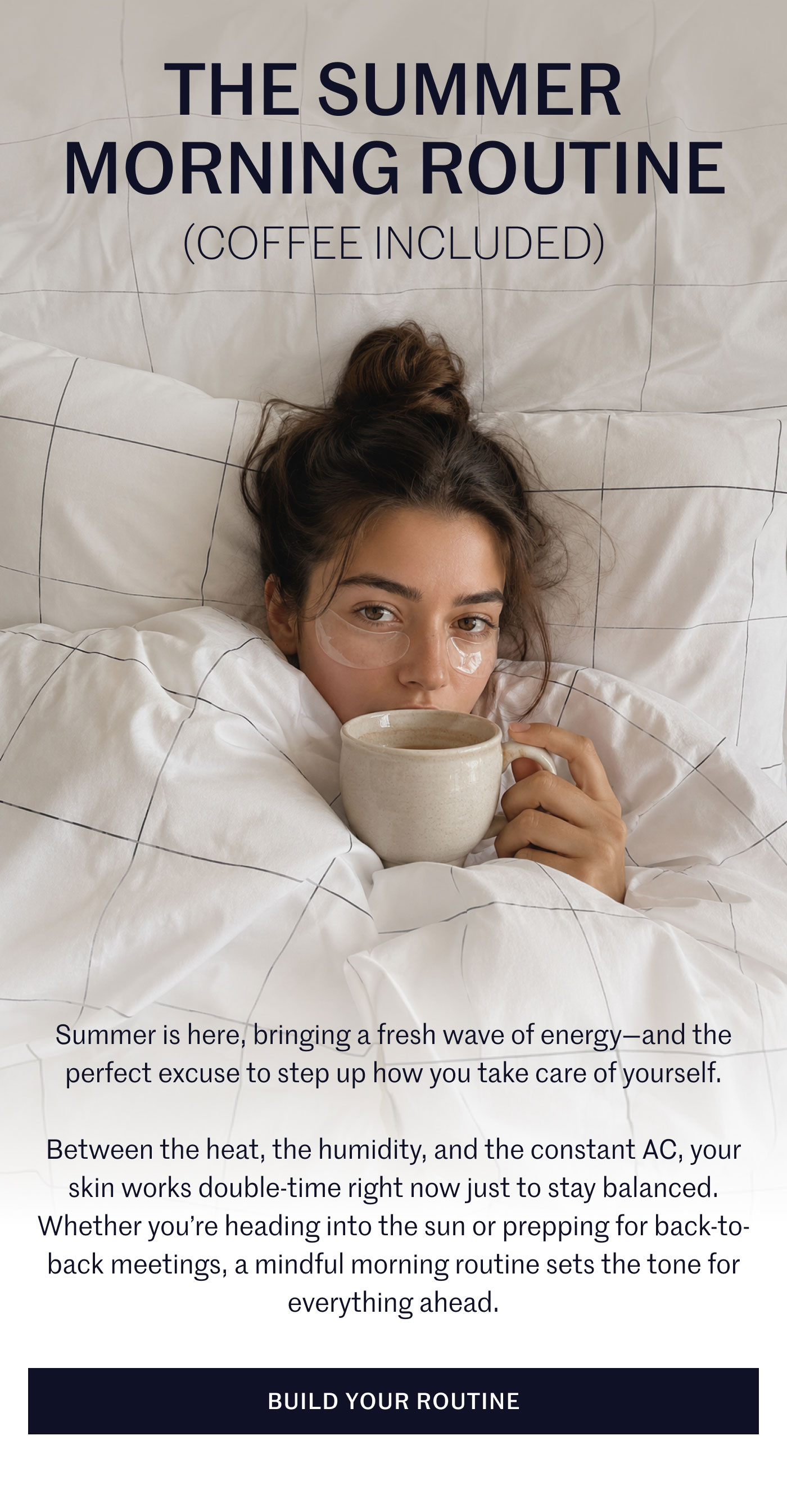 THE SUMMER MORNING ROUTINE  (COFFEE INCLUDED)  Summer is here, bringing a fresh wave of energy—and the perfect excuse to step up how you take care of yourself.  Between the heat, the humidity, and the constant AC, your skin works double-time right now just to stay balanced. Whether you’re heading into the sun or prepping for back-to-back meetings, a mindful morning routine sets the tone for everything ahead.  BUILD YOUR ROUTINE