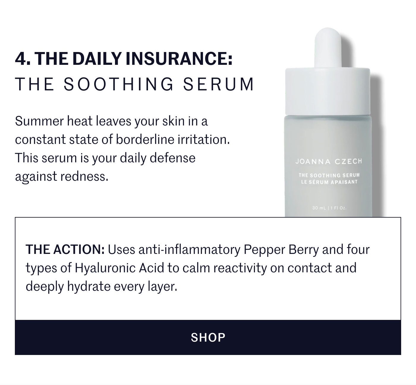 4. THE DAILY INSURANCE: THE SOOTHING SERUM  Summer heat leaves your skin in a constant state of borderline irritation. This serum is your daily defense against redness.  THE ACTION: Uses anti-inflammatory Pepper Berry and four types of Hyaluronic Acid to calm reactivity on contact and deeply hydrate every layer.  SHOP