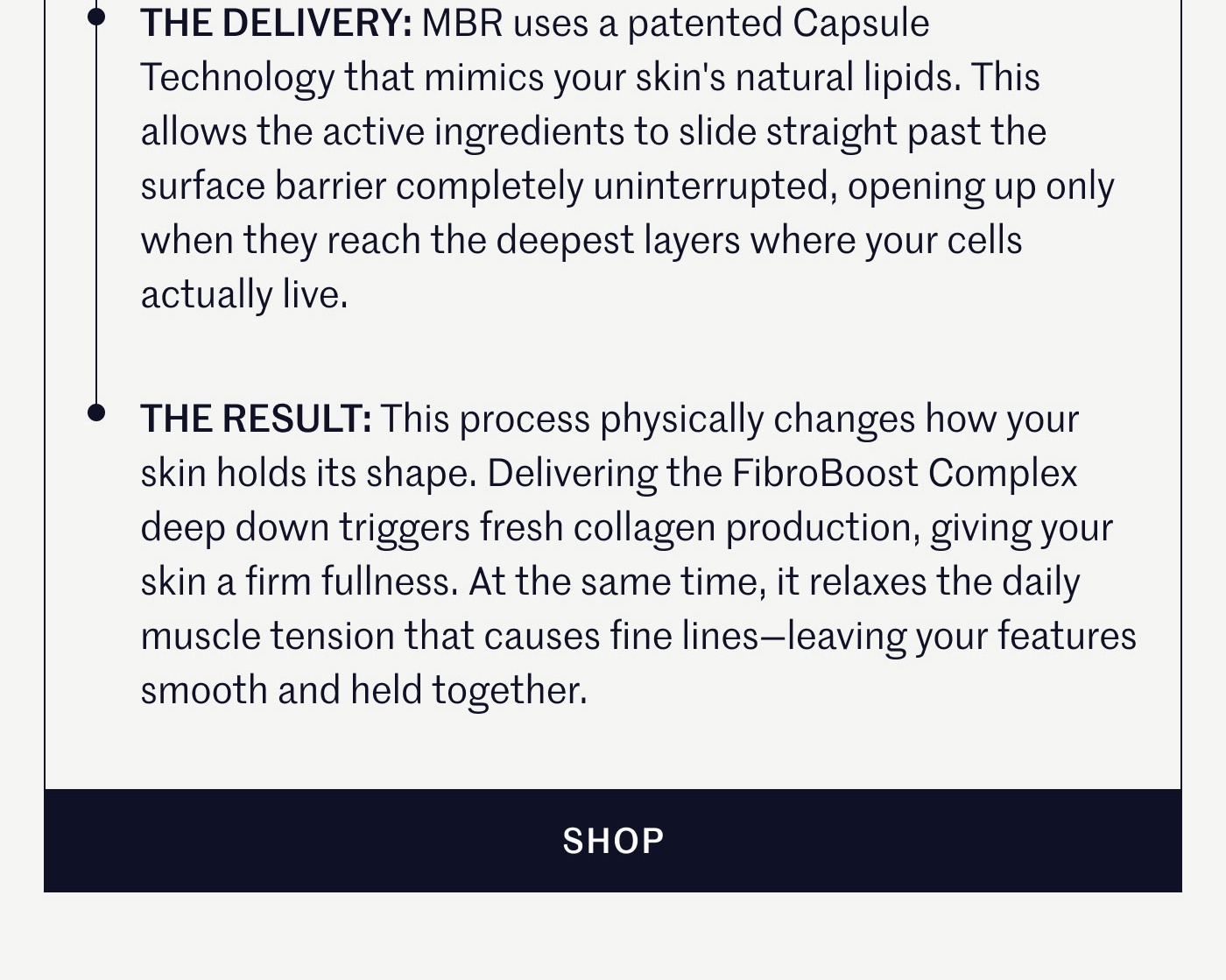 THE DELIVERY: MBR uses a patented Capsule Technology that mimics your skin's natural lipids. This allows the active ingredients to slide straight past the surface barrier completely uninterrupted, opening up only when they reach the deepest layers where your cells actually live.  THE RESULT: This process physically changes how your skin holds its shape. Delivering the FibroBoost Complex deep down triggers fresh collagen production, giving your skin a firm fullness. At the same time, it relaxes the daily muscle tension that causes fine lines—leaving your features smooth and held together.  SHOP