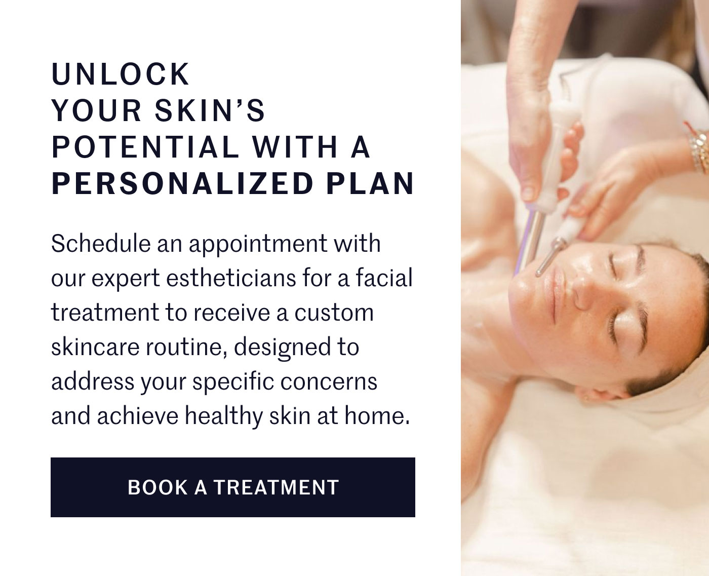 UNLOCK YOUR SKIN’S POTENTIAL WITH A PERSONALIZED PLAN  Schedule an appointment with our expert estheticians for a facial treatment to receive a custom skincare routine, designed to address your specific concerns and achieve healthy skin at home.  BOOK A TREATMENT