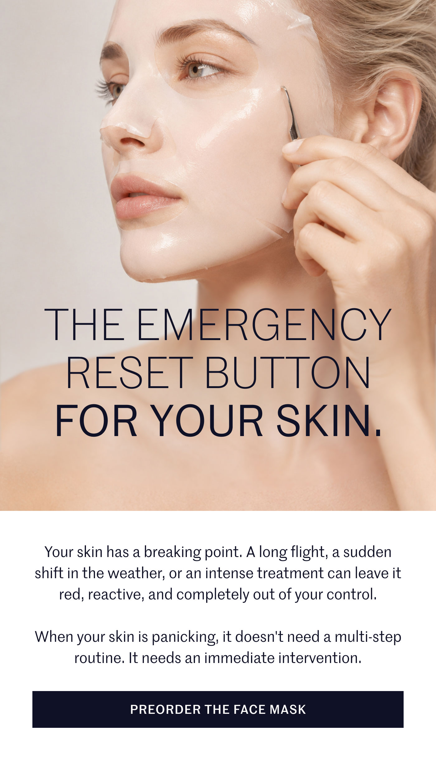 THE EMERGENCY RESET BUTTON FOR YOUR SKIN.  Your skin has a breaking point. A long flight, a sudden shift in the weather, or an intense treatment can leave it red, reactive, and completely out of your control.  When your skin is panicking, it doesn't need a multi-step routine. It needs an immediate intervention.  PREORDER THE FACE MASK