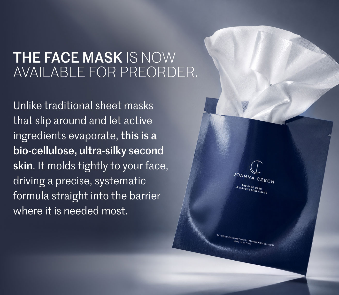 THE FACE MASK IS NOW AVAILABLE FOR PREORDER.  Unlike traditional sheet masks that slip around and let active ingredients evaporate, this is a bio-cellulose, ultra-silky second skin. It molds tightly to your face, driving a precise, systematic formula straight into the barrier where it is needed most.