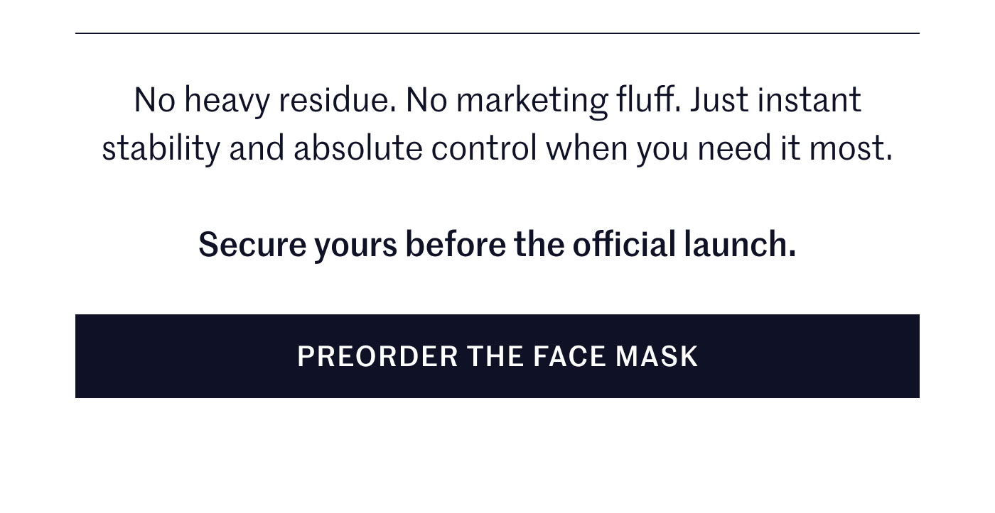 No heavy residue. No marketing fluff. Just instant stability and absolute control when you need it most.  Secure yours before the official launch.  PREORDER THE FACE MASK