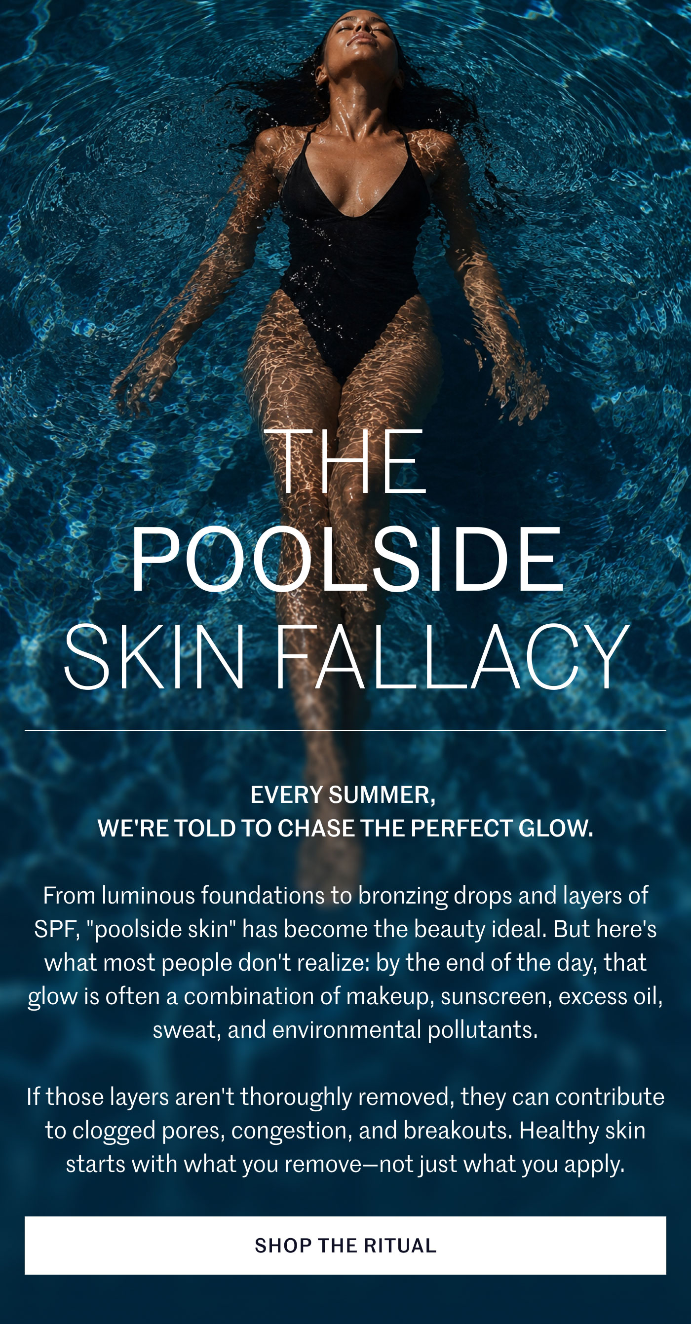 THE POOLSIDE SKIN FALLACY  EVERY SUMMER, WE'RE TOLD TO CHASE THE PERFECT GLOW.  From luminous foundations to bronzing drops and layers of SPF, "poolside skin" has become the beauty ideal. But here's what most people don't realize: by the end of the day, that glow is often a combination of makeup, sunscreen, excess oil, sweat, and environmental pollutants.  If those layers aren't thoroughly removed, they can contribute to clogged pores, congestion, and breakouts. Healthy skin starts with what you remove—not just what you apply.  SHOP THE RITUAL