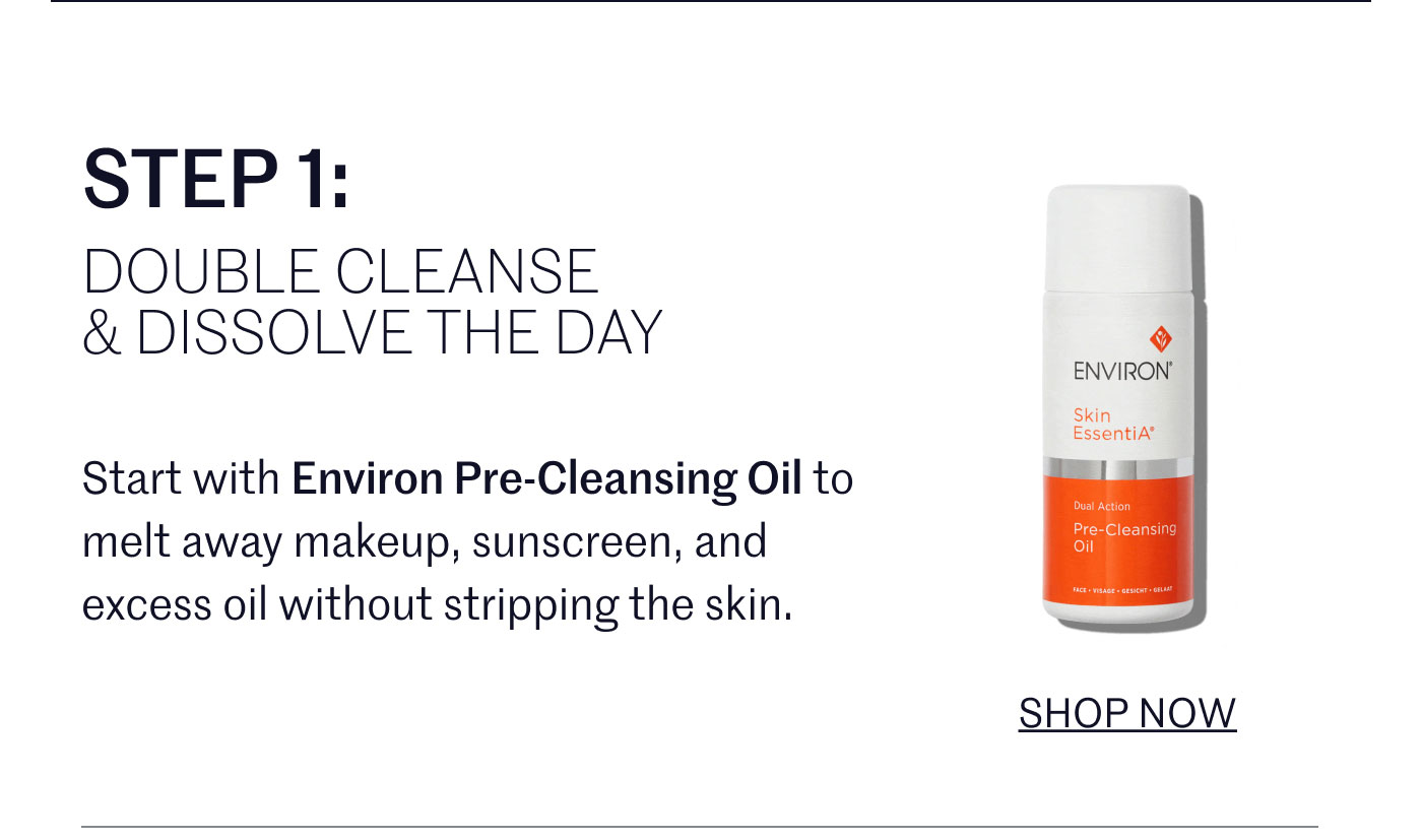 STEP 1:  DOUBLE CLEANSE & DISSOLVE THE DAY  Start with Environ Pre-Cleansing Oil to melt away makeup, sunscreen, and excess oil without stripping the skin.  SHOP NOW