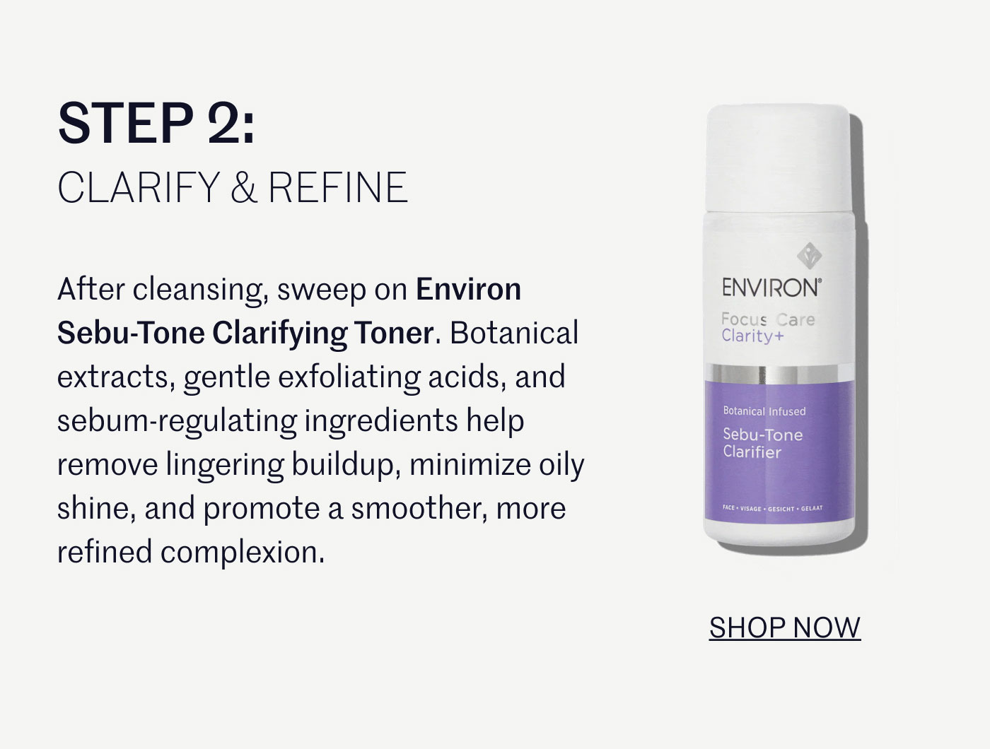STEP 2:  CLARIFY & REFINE  After cleansing, sweep on Environ Sebu-Tone Clarifying Toner. Botanical extracts, gentle exfoliating acids, and sebum-regulating ingredients help remove lingering buildup, minimize oily shine, and promote a smoother, more refined complexion.  SHOP NOW