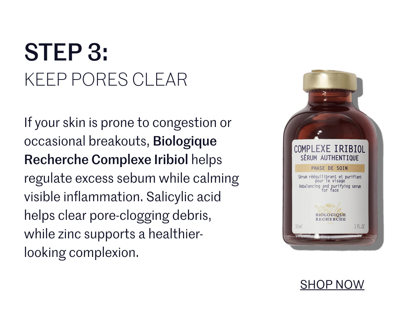 STEP 3:  KEEP PORES CLEAR  If your skin is prone to congestion or occasional breakouts, Biologique Recherche Complexe Iribiol helps regulate excess sebum while calming visible inflammation. Salicylic acid helps clear pore-clogging debris, while zinc supports a healthier-looking complexion.  SHOP NOW