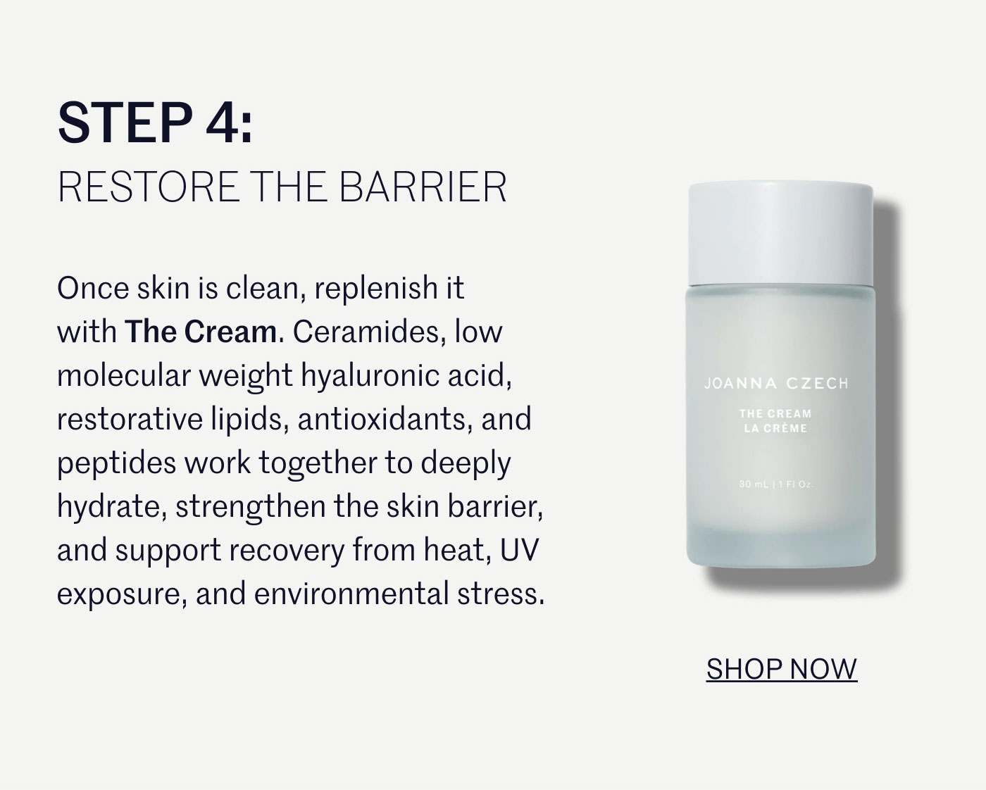 STEP 4:  RESTORE THE BARRIER  Once skin is clean, replenish it with The Cream. Ceramides, low molecular weight hyaluronic acid, restorative lipids, antioxidants, and peptides work together to deeply hydrate, strengthen the skin barrier, and support recovery from heat, UV exposure, and environmental stress.  SHOP NOW